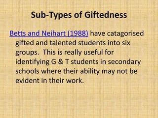Sub-Types of Giftedness
Betts and Neihart (1988) have catagorised
gifted and talented students into six
groups. This is really useful for
identifying G & T students in secondary
schools where their ability may not be
evident in their work.
 