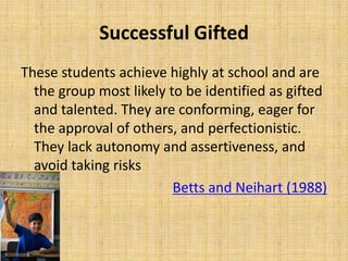 Successful Gifted
These students achieve highly at school and are
the group most likely to be identified as gifted
and talented. They are conforming, eager for
the approval of others, and perfectionistic.
They lack autonomy and assertiveness, and
avoid taking risks
Betts and Neihart (1988)
 