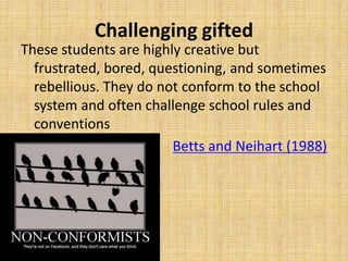 Challenging gifted
These students are highly creative but
frustrated, bored, questioning, and sometimes
rebellious. They do not conform to the school
system and often challenge school rules and
conventions
Betts and Neihart (1988)
 