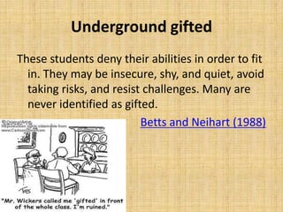 Underground gifted
These students deny their abilities in order to fit
in. They may be insecure, shy, and quiet, avoid
taking risks, and resist challenges. Many are
never identified as gifted.
Betts and Neihart (1988)
 
