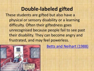 Double-labeled gifted
These students are gifted but also have a
physical or sensory disability or a learning
difficulty. Often their giftedness goes
unrecognised because people fail to see past
their disability. They can become angry and
frustrated, and may feel powerless.
Betts and Neihart (1988)
 
