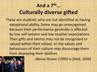 And a 7th…
Culturally diverse gifted
These are students who are not identified as having
exceptional ability. Some may go unrecognised
because their performance generally is affected
by low self-esteem and low teacher expectations.
Their gifts and talents may not be recognised or
valued within their school, or the values and
behaviours of their culture may discourage them
from displaying their abilities.
(Bevan-Brown (1999) in (MoE, 2000)
 