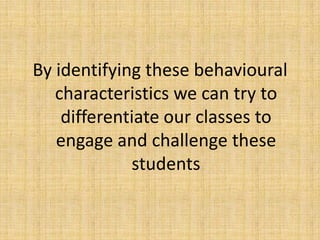 By identifying these behavioural
characteristics we can try to
differentiate our classes to
engage and challenge these
students
 