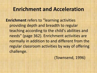 Enrichment and Acceleration
Enrichment refers to "learning activities
providing depth and breadth to regular
teaching according to the child's abilities and
needs" (page 362). Enrichment activities are
normally in addition to and different from the
regular classroom activities by way of offering
challenge.
(Townsend, 1996)
 
