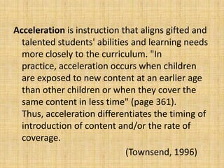 Acceleration is instruction that aligns gifted and
talented students' abilities and learning needs
more closely to the curriculum. "In
practice, acceleration occurs when children
are exposed to new content at an earlier age
than other children or when they cover the
same content in less time" (page 361).
Thus, acceleration differentiates the timing of
introduction of content and/or the rate of
coverage.
(Townsend, 1996)
 