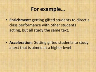 For example…
• Enrichment: getting gifted students to direct a
class performance with other students
acting, but all study the same text.
• Acceleration: Getting gifted students to study
a text that is aimed at a higher level
 