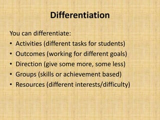 Differentiation
You can differentiate:
• Activities (different tasks for students)
• Outcomes (working for different goals)
• Direction (give some more, some less)
• Groups (skills or achievement based)
• Resources (different interests/difficulty)
 