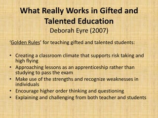 ‘
What Really Works in Gifted and
Talented Education
Deborah Eyre (2007)
‘Golden Rules’ for teaching gifted and talented students:
• Creating a classroom climate that supports risk taking and
high flying
• Approaching lessons as an apprenticeship rather than
studying to pass the exam
• Make use of the strengths and recognize weaknesses in
individuals
• Encourage higher order thinking and questioning
• Explaining and challenging from both teacher and students
 