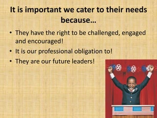 It is important we cater to their needs
because…
• They have the right to be challenged, engaged
and encouraged!
• It is our professional obligation to!
• They are our future leaders!
 
