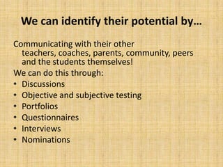 We can identify their potential by…
Communicating with their other
teachers, coaches, parents, community, peers
and the students themselves!
We can do this through:
• Discussions
• Objective and subjective testing
• Portfolios
• Questionnaires
• Interviews
• Nominations
 
