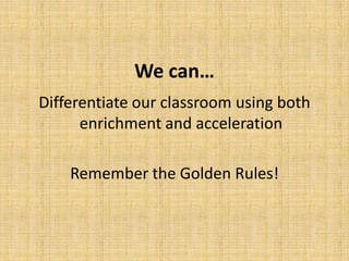 We can…
Differentiate our classroom using both
enrichment and acceleration
Remember the Golden Rules!
 