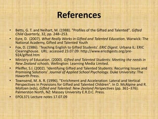 References
• Betts, G. T. and Neihart, M. (1988). "Profiles of the Gifted and Talented". Gifted
Child Quarterly, 32, pp. 248–253.
• Eyre, D. (2007). What Really Works in Gifted and Talented Education. Warwick: The
National Academy, Gifted and Talented Youth
• Fox, D. (1986). ‘Teaching English to Gifted Students’. ERIC Digest. Urbana IL: ERIC
Clearinghouse. URL: accessed 23.07.09: http://www.ericdigests.org/pre-
924/gifted.htm
• Ministry of Education. (2000). Gifted and Talented Students: Meeting the needs in
New Zealand schools. Wellington: Learning Media Limited.
• Pfeiffer, S.I. (2002). ‘Identifying Gifted and Talented Students: Recurring Issues and
Promising Solutions’. Journal of Applied School Psychology. Duke University: The
Haworth Press.
• Townsend, M. A. R. (1996). "Enrichment and Acceleration: Lateral and Vertical
Perspectives in Provisions for Gifted and Talented Children". In D. McAlpine and R.
Moltzen (eds), Gifted and Talented: New Zealand Perspectives (pp. 361–376).
Palmerston North, NZ: Massey University E.R.D.C. Press.
• EPOL371 Lecture notes 17.07.09
 