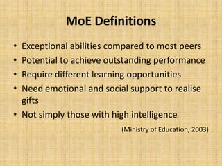 MoE Definitions
• Exceptional abilities compared to most peers
• Potential to achieve outstanding performance
• Require different learning opportunities
• Need emotional and social support to realise
gifts
• Not simply those with high intelligence
(Ministry of Education, 2003)
 