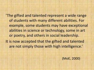 ‘The gifted and talented represent a wide range
of students with many different abilities. For
example, some students may have exceptional
abilities in science or technology, some in art
or poetry, and others in social leadership.
It is now accepted that the gifted and talented
are not simply those with high intelligence.’
(MoE, 2000)
 