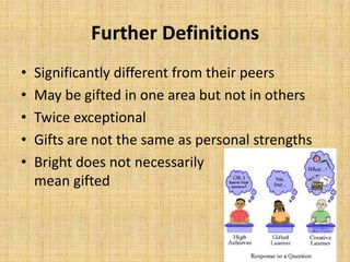 Further Definitions
• Significantly different from their peers
• May be gifted in one area but not in others
• Twice exceptional
• Gifts are not the same as personal strengths
• Bright does not necessarily
mean gifted
 