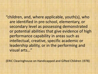 “children, and, where applicable, youth(s), who
are identified in pre-school, elementary, or
secondary level as possessing demonstrated
or potential abilities that give evidence of high
performance capability in areas such as
intellectual, creative, specific academic or
leadership ability, or in the performing and
visual arts…”
(ERIC Clearinghouse on Handicapped and Gifted Children 1978)
 