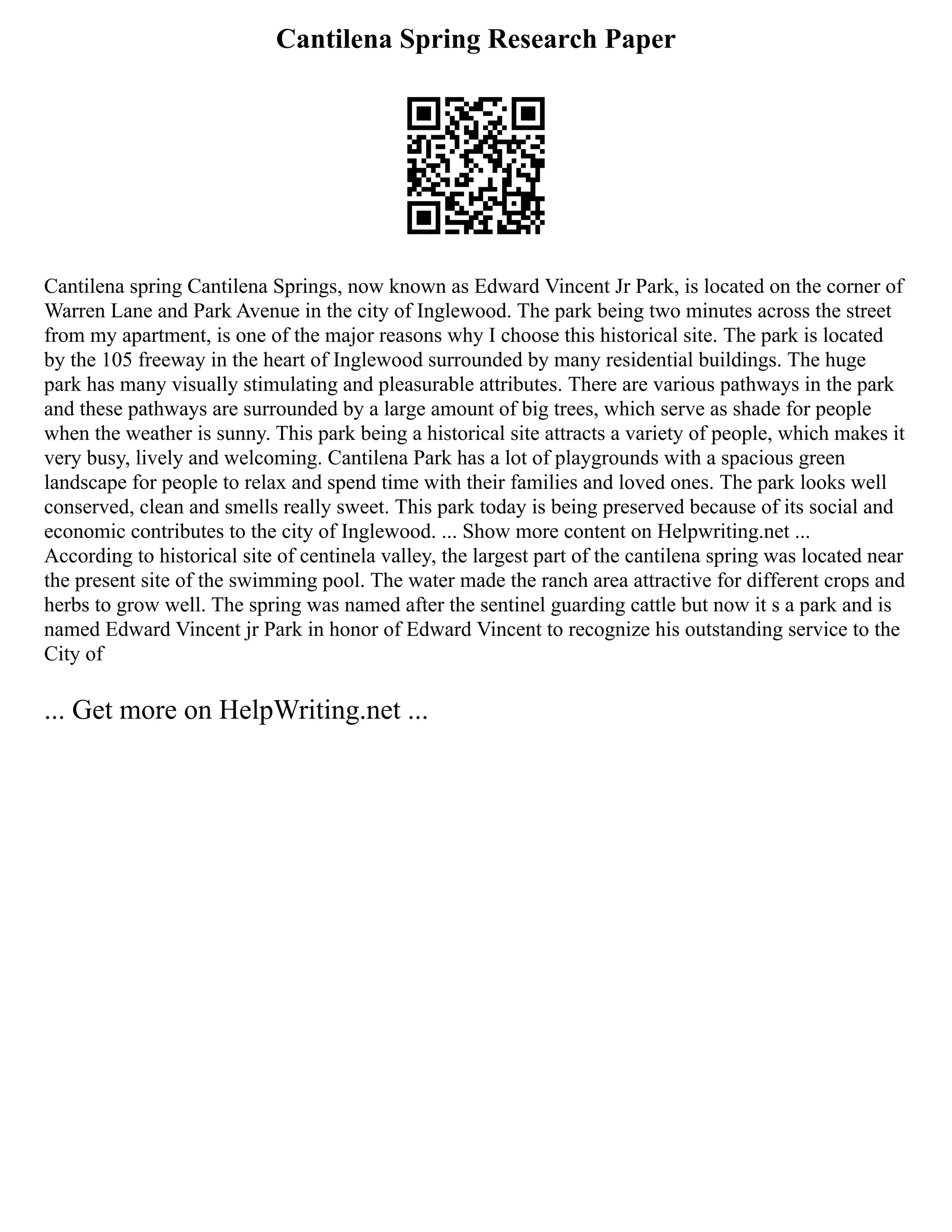Cantilena Spring Research Paper
Cantilena spring Cantilena Springs, now known as Edward Vincent Jr Park, is located on the corner of
Warren Lane and Park Avenue in the city of Inglewood. The park being two minutes across the street
from my apartment, is one of the major reasons why I choose this historical site. The park is located
by the 105 freeway in the heart of Inglewood surrounded by many residential buildings. The huge
park has many visually stimulating and pleasurable attributes. There are various pathways in the park
and these pathways are surrounded by a large amount of big trees, which serve as shade for people
when the weather is sunny. This park being a historical site attracts a variety of people, which makes it
very busy, lively and welcoming. Cantilena Park has a lot of playgrounds with a spacious green
landscape for people to relax and spend time with their families and loved ones. The park looks well
conserved, clean and smells really sweet. This park today is being preserved because of its social and
economic contributes to the city of Inglewood. ... Show more content on Helpwriting.net ...
According to historical site of centinela valley, the largest part of the cantilena spring was located near
the present site of the swimming pool. The water made the ranch area attractive for different crops and
herbs to grow well. The spring was named after the sentinel guarding cattle but now it s a park and is
named Edward Vincent jr Park in honor of Edward Vincent to recognize his outstanding service to the
City of
... Get more on HelpWriting.net ...
 
