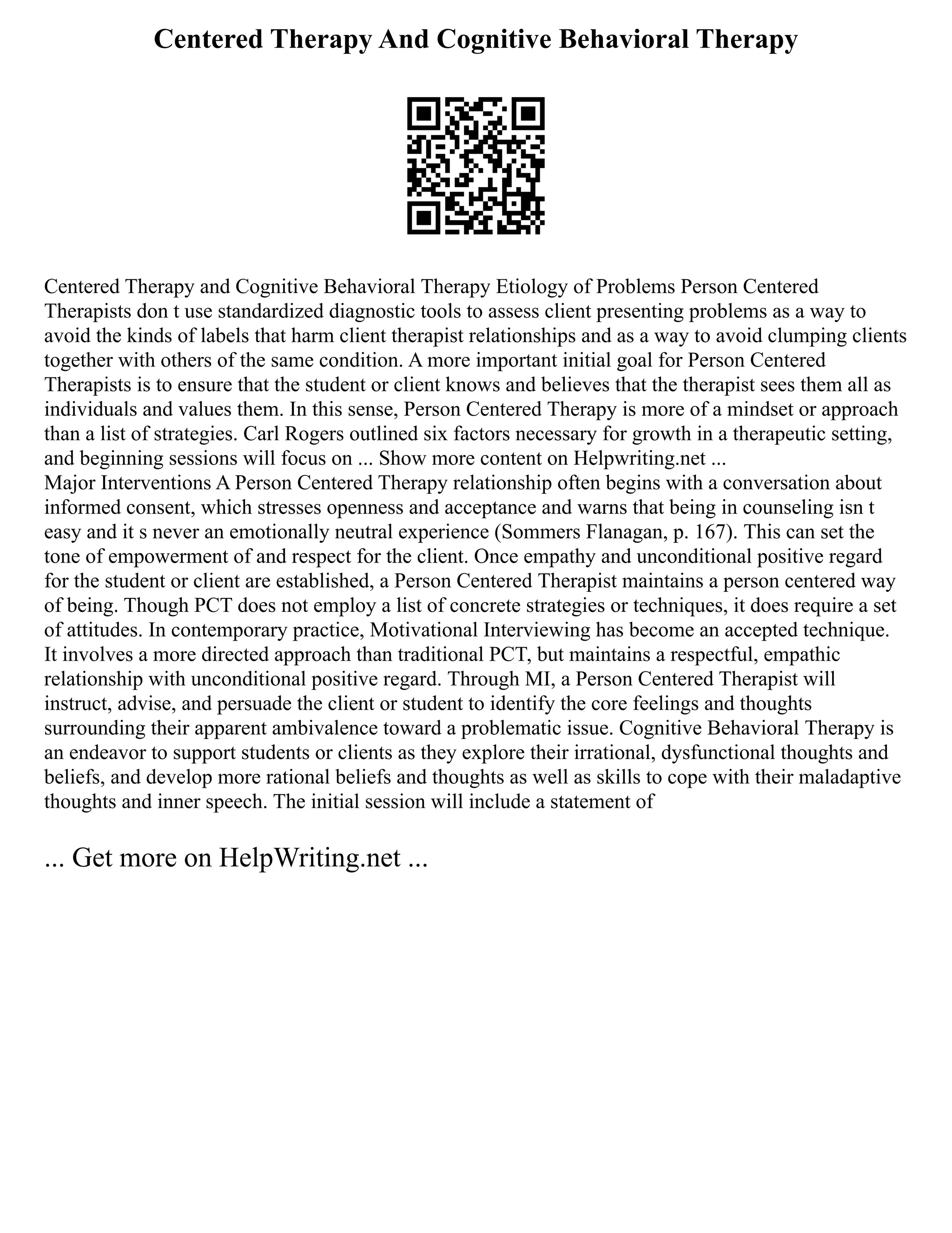 Centered Therapy And Cognitive Behavioral Therapy
Centered Therapy and Cognitive Behavioral Therapy Etiology of Problems Person Centered
Therapists don t use standardized diagnostic tools to assess client presenting problems as a way to
avoid the kinds of labels that harm client therapist relationships and as a way to avoid clumping clients
together with others of the same condition. A more important initial goal for Person Centered
Therapists is to ensure that the student or client knows and believes that the therapist sees them all as
individuals and values them. In this sense, Person Centered Therapy is more of a mindset or approach
than a list of strategies. Carl Rogers outlined six factors necessary for growth in a therapeutic setting,
and beginning sessions will focus on ... Show more content on Helpwriting.net ...
Major Interventions A Person Centered Therapy relationship often begins with a conversation about
informed consent, which stresses openness and acceptance and warns that being in counseling isn t
easy and it s never an emotionally neutral experience (Sommers Flanagan, p. 167). This can set the
tone of empowerment of and respect for the client. Once empathy and unconditional positive regard
for the student or client are established, a Person Centered Therapist maintains a person centered way
of being. Though PCT does not employ a list of concrete strategies or techniques, it does require a set
of attitudes. In contemporary practice, Motivational Interviewing has become an accepted technique.
It involves a more directed approach than traditional PCT, but maintains a respectful, empathic
relationship with unconditional positive regard. Through MI, a Person Centered Therapist will
instruct, advise, and persuade the client or student to identify the core feelings and thoughts
surrounding their apparent ambivalence toward a problematic issue. Cognitive Behavioral Therapy is
an endeavor to support students or clients as they explore their irrational, dysfunctional thoughts and
beliefs, and develop more rational beliefs and thoughts as well as skills to cope with their maladaptive
thoughts and inner speech. The initial session will include a statement of
... Get more on HelpWriting.net ...
 