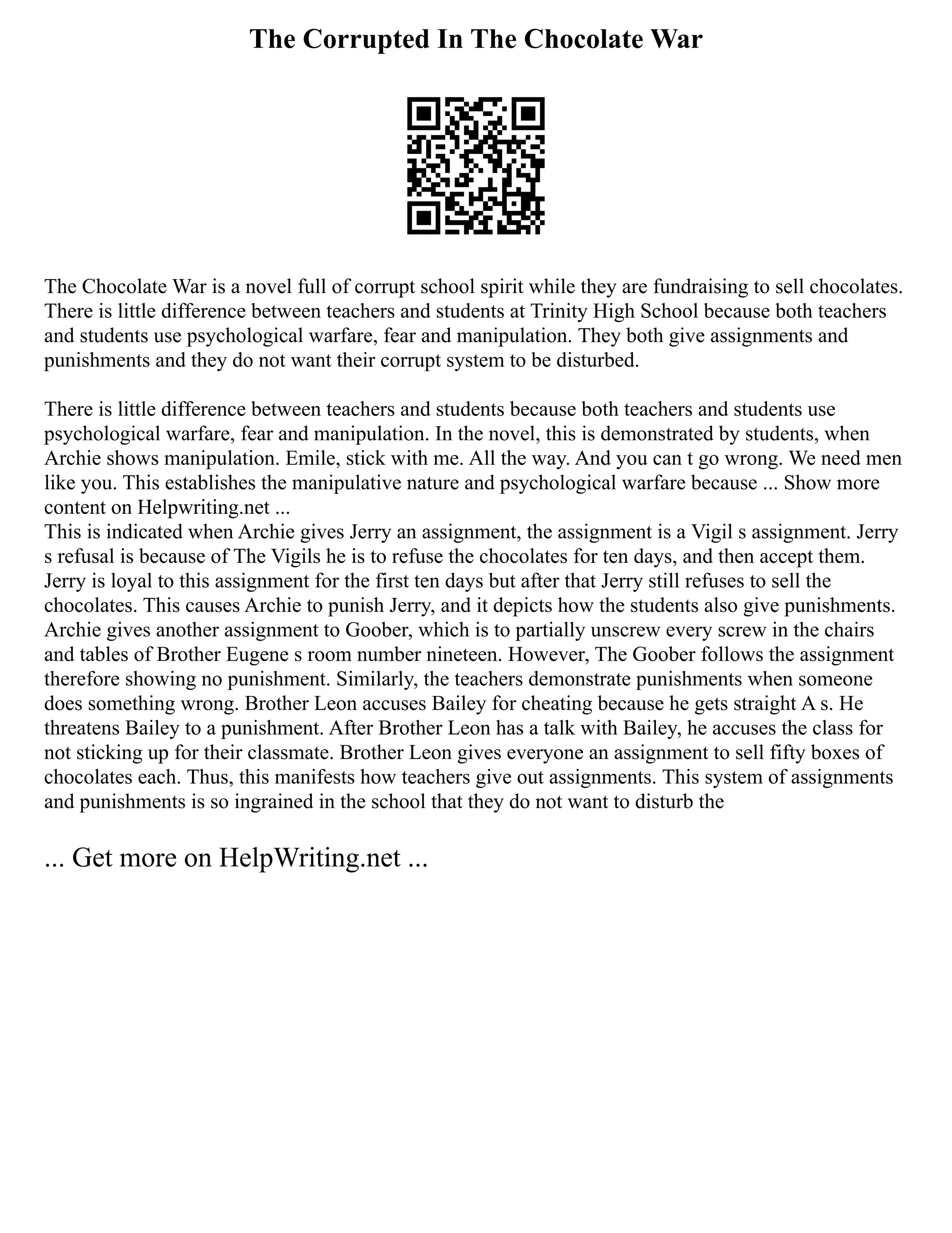 The Corrupted In The Chocolate War
The Chocolate War is a novel full of corrupt school spirit while they are fundraising to sell chocolates.
There is little difference between teachers and students at Trinity High School because both teachers
and students use psychological warfare, fear and manipulation. They both give assignments and
punishments and they do not want their corrupt system to be disturbed.
There is little difference between teachers and students because both teachers and students use
psychological warfare, fear and manipulation. In the novel, this is demonstrated by students, when
Archie shows manipulation. Emile, stick with me. All the way. And you can t go wrong. We need men
like you. This establishes the manipulative nature and psychological warfare because ... Show more
content on Helpwriting.net ...
This is indicated when Archie gives Jerry an assignment, the assignment is a Vigil s assignment. Jerry
s refusal is because of The Vigils he is to refuse the chocolates for ten days, and then accept them.
Jerry is loyal to this assignment for the first ten days but after that Jerry still refuses to sell the
chocolates. This causes Archie to punish Jerry, and it depicts how the students also give punishments.
Archie gives another assignment to Goober, which is to partially unscrew every screw in the chairs
and tables of Brother Eugene s room number nineteen. However, The Goober follows the assignment
therefore showing no punishment. Similarly, the teachers demonstrate punishments when someone
does something wrong. Brother Leon accuses Bailey for cheating because he gets straight A s. He
threatens Bailey to a punishment. After Brother Leon has a talk with Bailey, he accuses the class for
not sticking up for their classmate. Brother Leon gives everyone an assignment to sell fifty boxes of
chocolates each. Thus, this manifests how teachers give out assignments. This system of assignments
and punishments is so ingrained in the school that they do not want to disturb the
... Get more on HelpWriting.net ...
 