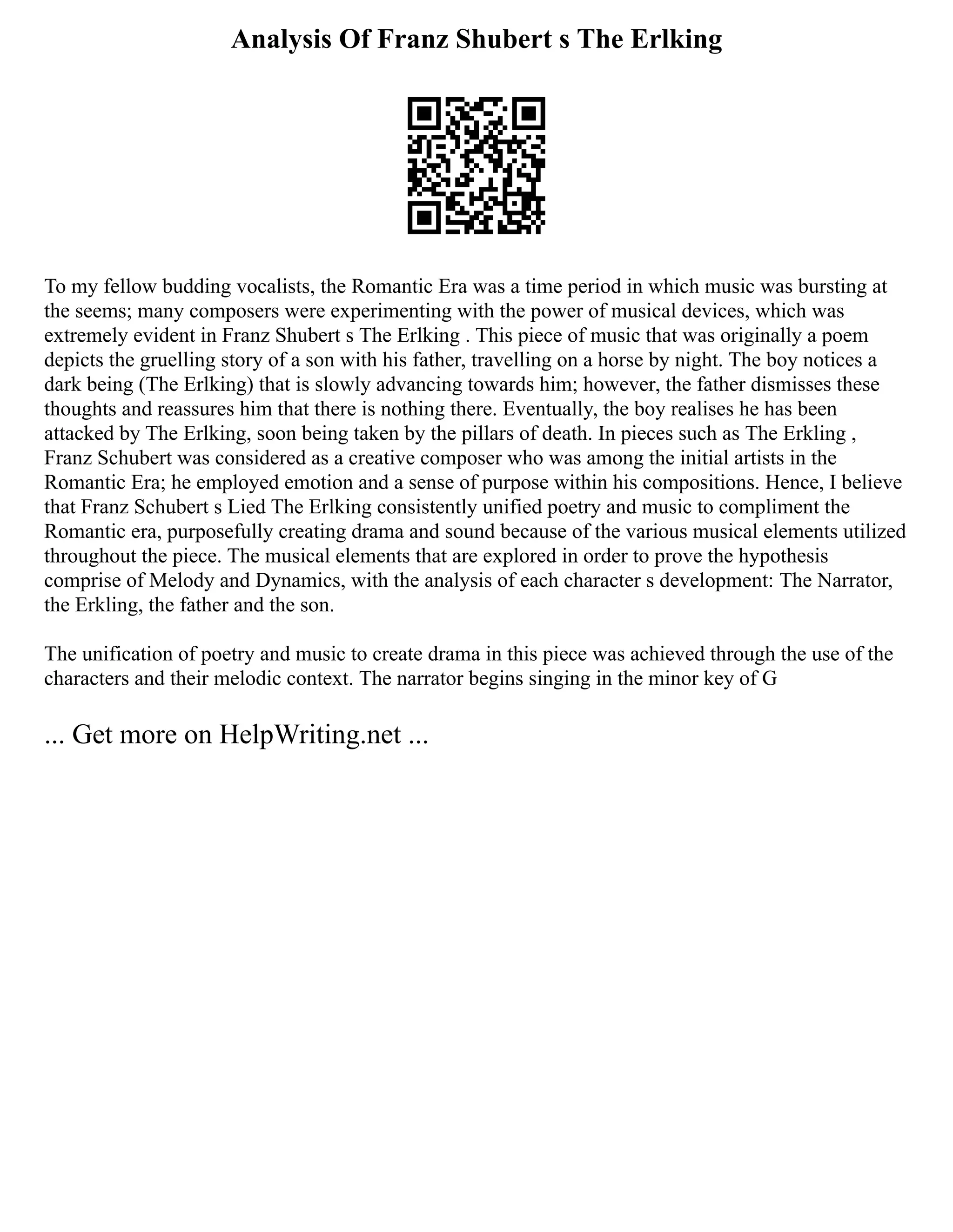 Analysis Of Franz Shubert s The Erlking
To my fellow budding vocalists, the Romantic Era was a time period in which music was bursting at
the seems; many composers were experimenting with the power of musical devices, which was
extremely evident in Franz Shubert s The Erlking . This piece of music that was originally a poem
depicts the gruelling story of a son with his father, travelling on a horse by night. The boy notices a
dark being (The Erlking) that is slowly advancing towards him; however, the father dismisses these
thoughts and reassures him that there is nothing there. Eventually, the boy realises he has been
attacked by The Erlking, soon being taken by the pillars of death. In pieces such as The Erkling ,
Franz Schubert was considered as a creative composer who was among the initial artists in the
Romantic Era; he employed emotion and a sense of purpose within his compositions. Hence, I believe
that Franz Schubert s Lied The Erlking consistently unified poetry and music to compliment the
Romantic era, purposefully creating drama and sound because of the various musical elements utilized
throughout the piece. The musical elements that are explored in order to prove the hypothesis
comprise of Melody and Dynamics, with the analysis of each character s development: The Narrator,
the Erkling, the father and the son.
The unification of poetry and music to create drama in this piece was achieved through the use of the
characters and their melodic context. The narrator begins singing in the minor key of G
... Get more on HelpWriting.net ...
 