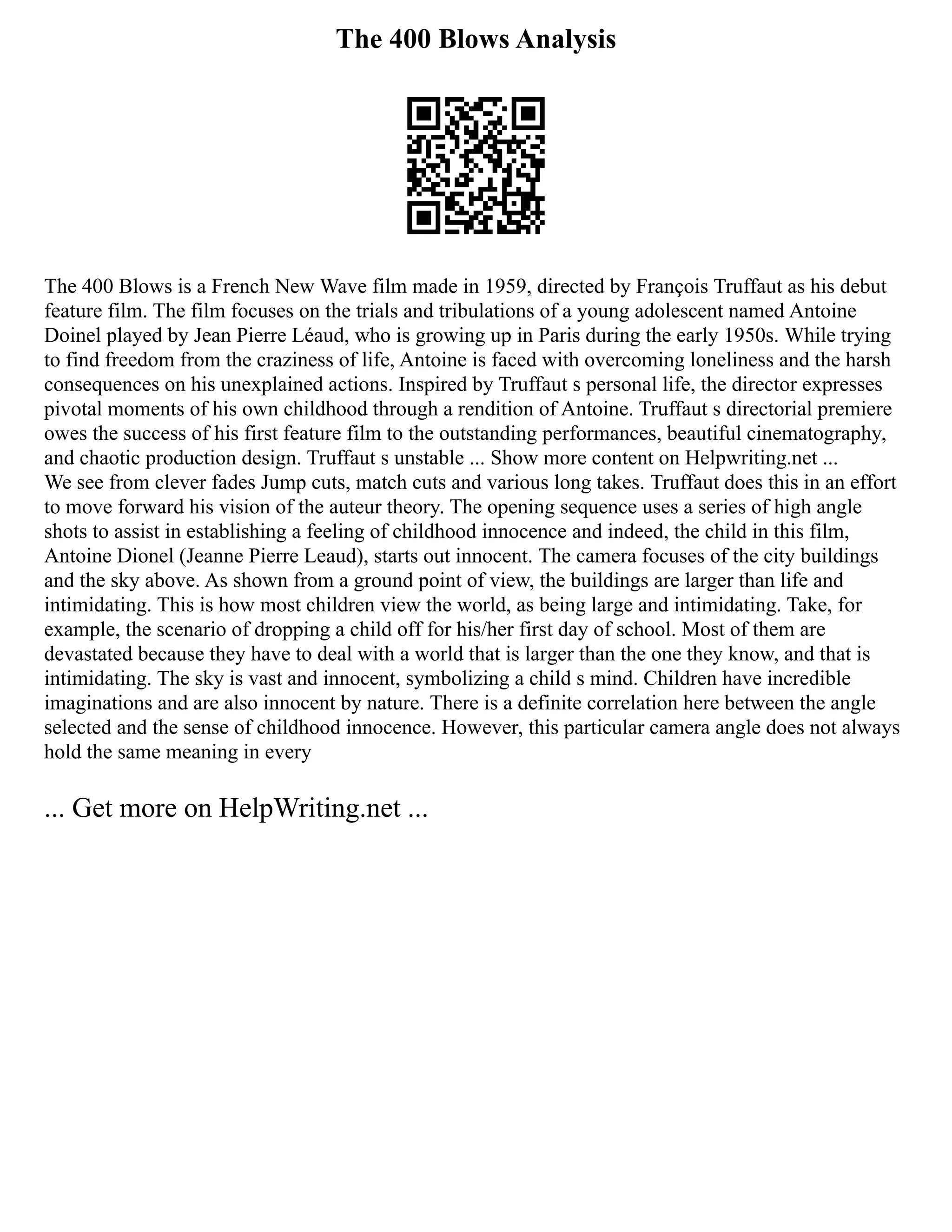 The 400 Blows Analysis
The 400 Blows is a French New Wave film made in 1959, directed by François Truffaut as his debut
feature film. The film focuses on the trials and tribulations of a young adolescent named Antoine
Doinel played by Jean Pierre Léaud, who is growing up in Paris during the early 1950s. While trying
to find freedom from the craziness of life, Antoine is faced with overcoming loneliness and the harsh
consequences on his unexplained actions. Inspired by Truffaut s personal life, the director expresses
pivotal moments of his own childhood through a rendition of Antoine. Truffaut s directorial premiere
owes the success of his first feature film to the outstanding performances, beautiful cinematography,
and chaotic production design. Truffaut s unstable ... Show more content on Helpwriting.net ...
We see from clever fades Jump cuts, match cuts and various long takes. Truffaut does this in an effort
to move forward his vision of the auteur theory. The opening sequence uses a series of high angle
shots to assist in establishing a feeling of childhood innocence and indeed, the child in this film,
Antoine Dionel (Jeanne Pierre Leaud), starts out innocent. The camera focuses of the city buildings
and the sky above. As shown from a ground point of view, the buildings are larger than life and
intimidating. This is how most children view the world, as being large and intimidating. Take, for
example, the scenario of dropping a child off for his/her first day of school. Most of them are
devastated because they have to deal with a world that is larger than the one they know, and that is
intimidating. The sky is vast and innocent, symbolizing a child s mind. Children have incredible
imaginations and are also innocent by nature. There is a definite correlation here between the angle
selected and the sense of childhood innocence. However, this particular camera angle does not always
hold the same meaning in every
... Get more on HelpWriting.net ...
 