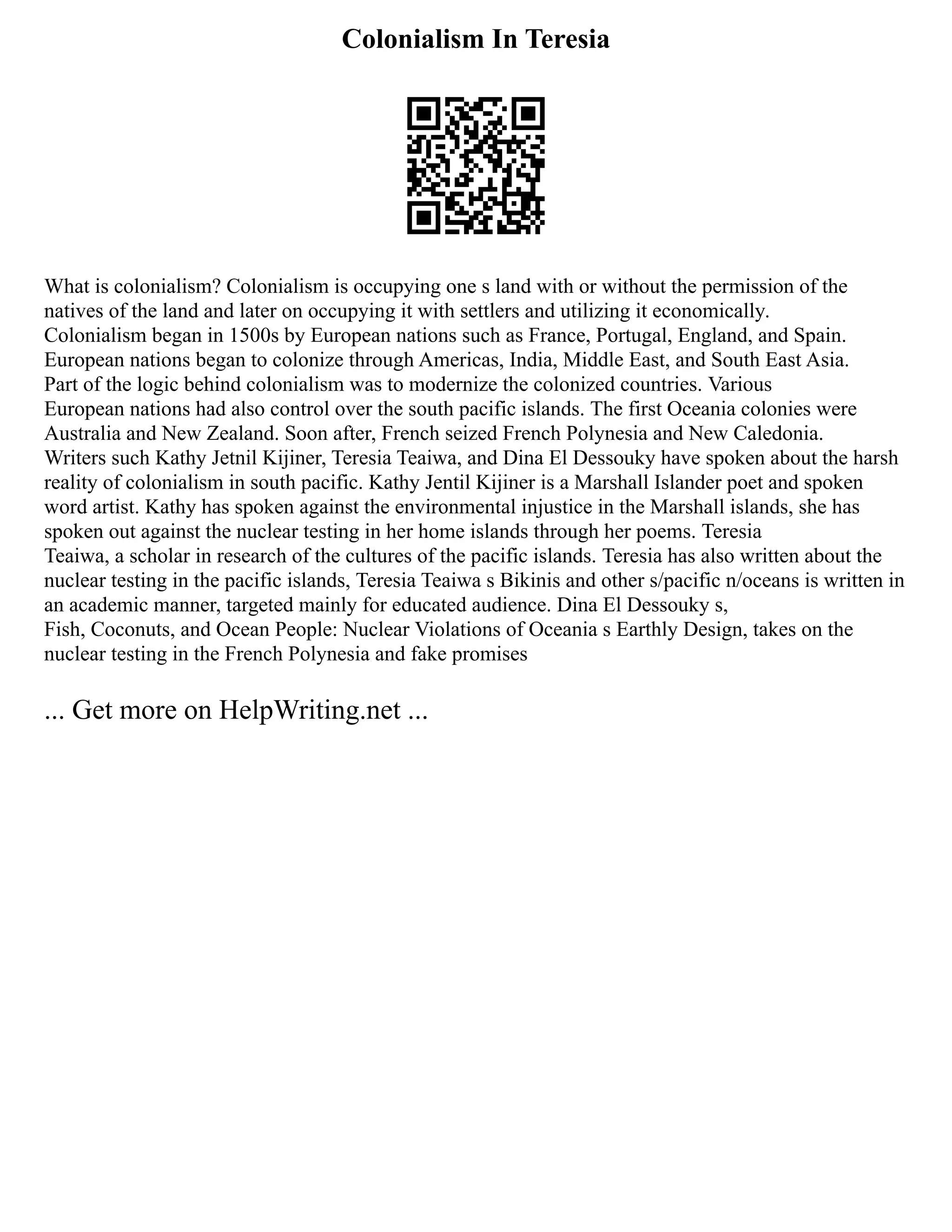 Colonialism In Teresia
What is colonialism? Colonialism is occupying one s land with or without the permission of the
natives of the land and later on occupying it with settlers and utilizing it economically.
Colonialism began in 1500s by European nations such as France, Portugal, England, and Spain.
European nations began to colonize through Americas, India, Middle East, and South East Asia.
Part of the logic behind colonialism was to modernize the colonized countries. Various
European nations had also control over the south pacific islands. The first Oceania colonies were
Australia and New Zealand. Soon after, French seized French Polynesia and New Caledonia.
Writers such Kathy Jetnil Kijiner, Teresia Teaiwa, and Dina El Dessouky have spoken about the harsh
reality of colonialism in south pacific. Kathy Jentil Kijiner is a Marshall Islander poet and spoken
word artist. Kathy has spoken against the environmental injustice in the Marshall islands, she has
spoken out against the nuclear testing in her home islands through her poems. Teresia
Teaiwa, a scholar in research of the cultures of the pacific islands. Teresia has also written about the
nuclear testing in the pacific islands, Teresia Teaiwa s Bikinis and other s/pacific n/oceans is written in
an academic manner, targeted mainly for educated audience. Dina El Dessouky s,
Fish, Coconuts, and Ocean People: Nuclear Violations of Oceania s Earthly Design, takes on the
nuclear testing in the French Polynesia and fake promises
... Get more on HelpWriting.net ...
 