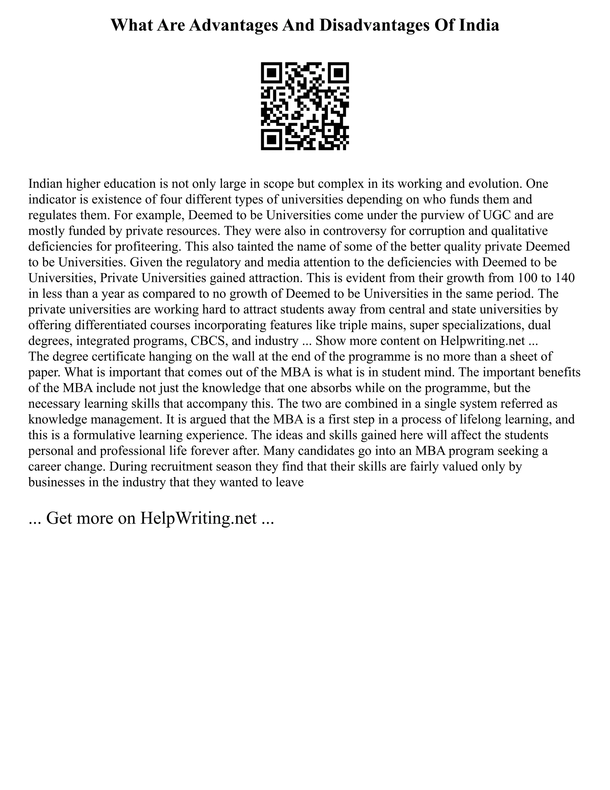 What Are Advantages And Disadvantages Of India
Indian higher education is not only large in scope but complex in its working and evolution. One
indicator is existence of four different types of universities depending on who funds them and
regulates them. For example, Deemed to be Universities come under the purview of UGC and are
mostly funded by private resources. They were also in controversy for corruption and qualitative
deficiencies for profiteering. This also tainted the name of some of the better quality private Deemed
to be Universities. Given the regulatory and media attention to the deficiencies with Deemed to be
Universities, Private Universities gained attraction. This is evident from their growth from 100 to 140
in less than a year as compared to no growth of Deemed to be Universities in the same period. The
private universities are working hard to attract students away from central and state universities by
offering differentiated courses incorporating features like triple mains, super specializations, dual
degrees, integrated programs, CBCS, and industry ... Show more content on Helpwriting.net ...
The degree certificate hanging on the wall at the end of the programme is no more than a sheet of
paper. What is important that comes out of the MBA is what is in student mind. The important benefits
of the MBA include not just the knowledge that one absorbs while on the programme, but the
necessary learning skills that accompany this. The two are combined in a single system referred as
knowledge management. It is argued that the MBA is a first step in a process of lifelong learning, and
this is a formulative learning experience. The ideas and skills gained here will affect the students
personal and professional life forever after. Many candidates go into an MBA program seeking a
career change. During recruitment season they find that their skills are fairly valued only by
businesses in the industry that they wanted to leave
... Get more on HelpWriting.net ...
 
