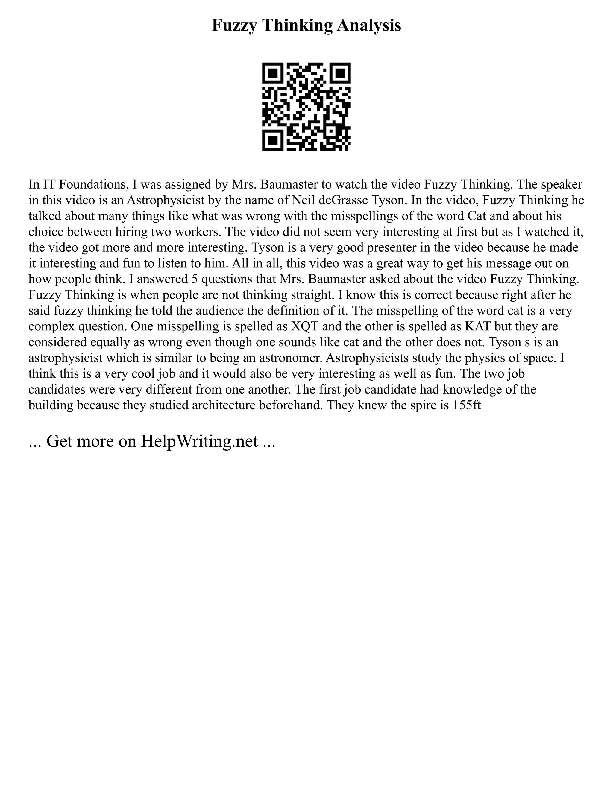 Fuzzy Thinking Analysis
In IT Foundations, I was assigned by Mrs. Baumaster to watch the video Fuzzy Thinking. The speaker
in this video is an Astrophysicist by the name of Neil deGrasse Tyson. In the video, Fuzzy Thinking he
talked about many things like what was wrong with the misspellings of the word Cat and about his
choice between hiring two workers. The video did not seem very interesting at first but as I watched it,
the video got more and more interesting. Tyson is a very good presenter in the video because he made
it interesting and fun to listen to him. All in all, this video was a great way to get his message out on
how people think. I answered 5 questions that Mrs. Baumaster asked about the video Fuzzy Thinking.
Fuzzy Thinking is when people are not thinking straight. I know this is correct because right after he
said fuzzy thinking he told the audience the definition of it. The misspelling of the word cat is a very
complex question. One misspelling is spelled as XQT and the other is spelled as KAT but they are
considered equally as wrong even though one sounds like cat and the other does not. Tyson s is an
astrophysicist which is similar to being an astronomer. Astrophysicists study the physics of space. I
think this is a very cool job and it would also be very interesting as well as fun. The two job
candidates were very different from one another. The first job candidate had knowledge of the
building because they studied architecture beforehand. They knew the spire is 155ft
... Get more on HelpWriting.net ...
 