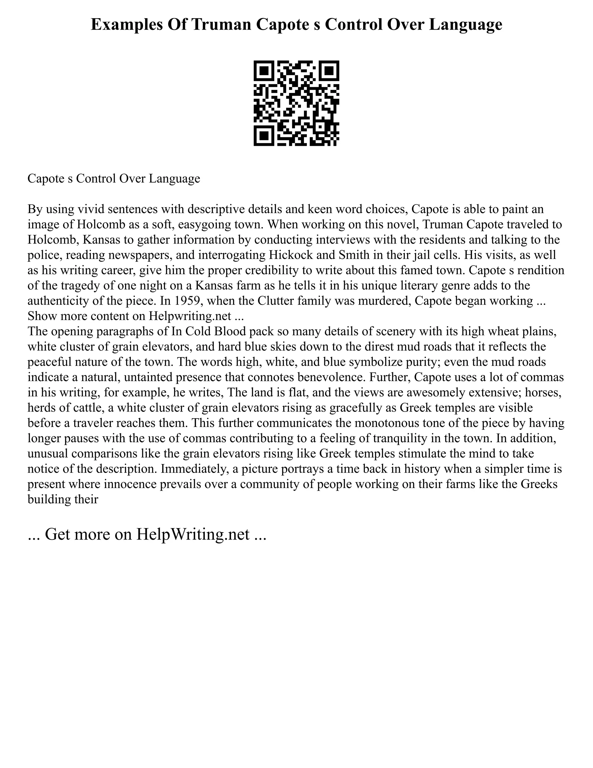 Examples Of Truman Capote s Control Over Language
Capote s Control Over Language
By using vivid sentences with descriptive details and keen word choices, Capote is able to paint an
image of Holcomb as a soft, easygoing town. When working on this novel, Truman Capote traveled to
Holcomb, Kansas to gather information by conducting interviews with the residents and talking to the
police, reading newspapers, and interrogating Hickock and Smith in their jail cells. His visits, as well
as his writing career, give him the proper credibility to write about this famed town. Capote s rendition
of the tragedy of one night on a Kansas farm as he tells it in his unique literary genre adds to the
authenticity of the piece. In 1959, when the Clutter family was murdered, Capote began working ...
Show more content on Helpwriting.net ...
The opening paragraphs of In Cold Blood pack so many details of scenery with its high wheat plains,
white cluster of grain elevators, and hard blue skies down to the direst mud roads that it reflects the
peaceful nature of the town. The words high, white, and blue symbolize purity; even the mud roads
indicate a natural, untainted presence that connotes benevolence. Further, Capote uses a lot of commas
in his writing, for example, he writes, The land is flat, and the views are awesomely extensive; horses,
herds of cattle, a white cluster of grain elevators rising as gracefully as Greek temples are visible
before a traveler reaches them. This further communicates the monotonous tone of the piece by having
longer pauses with the use of commas contributing to a feeling of tranquility in the town. In addition,
unusual comparisons like the grain elevators rising like Greek temples stimulate the mind to take
notice of the description. Immediately, a picture portrays a time back in history when a simpler time is
present where innocence prevails over a community of people working on their farms like the Greeks
building their
... Get more on HelpWriting.net ...
 