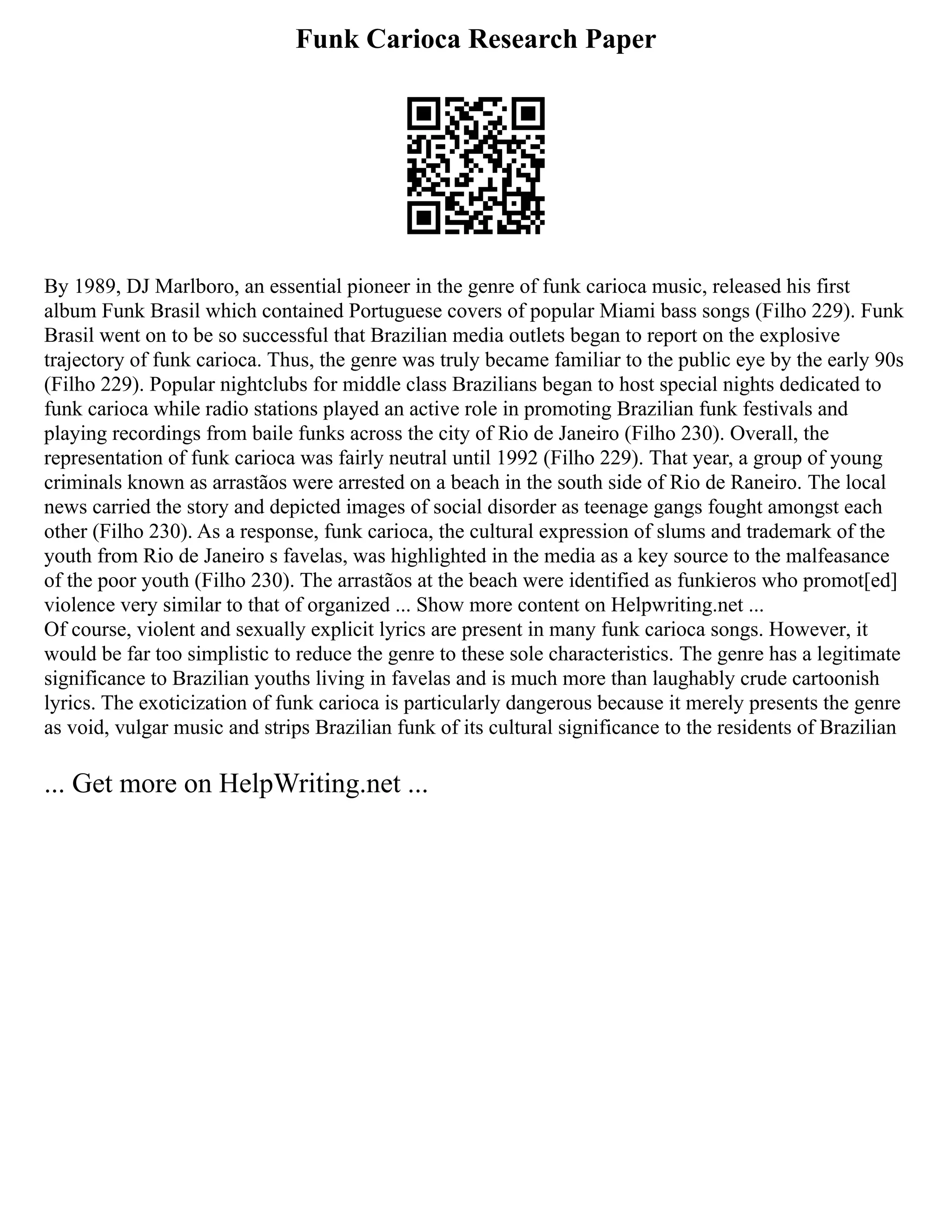 Funk Carioca Research Paper
By 1989, DJ Marlboro, an essential pioneer in the genre of funk carioca music, released his first
album Funk Brasil which contained Portuguese covers of popular Miami bass songs (Filho 229). Funk
Brasil went on to be so successful that Brazilian media outlets began to report on the explosive
trajectory of funk carioca. Thus, the genre was truly became familiar to the public eye by the early 90s
(Filho 229). Popular nightclubs for middle class Brazilians began to host special nights dedicated to
funk carioca while radio stations played an active role in promoting Brazilian funk festivals and
playing recordings from baile funks across the city of Rio de Janeiro (Filho 230). Overall, the
representation of funk carioca was fairly neutral until 1992 (Filho 229). That year, a group of young
criminals known as arrastãos were arrested on a beach in the south side of Rio de Raneiro. The local
news carried the story and depicted images of social disorder as teenage gangs fought amongst each
other (Filho 230). As a response, funk carioca, the cultural expression of slums and trademark of the
youth from Rio de Janeiro s favelas, was highlighted in the media as a key source to the malfeasance
of the poor youth (Filho 230). The arrastãos at the beach were identified as funkieros who promot[ed]
violence very similar to that of organized ... Show more content on Helpwriting.net ...
Of course, violent and sexually explicit lyrics are present in many funk carioca songs. However, it
would be far too simplistic to reduce the genre to these sole characteristics. The genre has a legitimate
significance to Brazilian youths living in favelas and is much more than laughably crude cartoonish
lyrics. The exoticization of funk carioca is particularly dangerous because it merely presents the genre
as void, vulgar music and strips Brazilian funk of its cultural significance to the residents of Brazilian
... Get more on HelpWriting.net ...
 