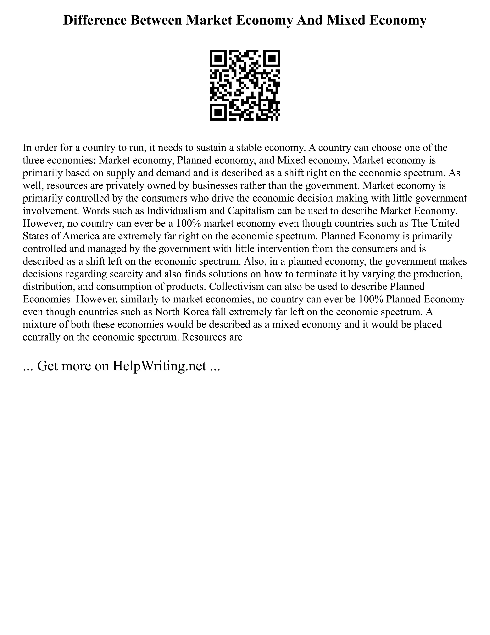 Difference Between Market Economy And Mixed Economy
In order for a country to run, it needs to sustain a stable economy. A country can choose one of the
three economies; Market economy, Planned economy, and Mixed economy. Market economy is
primarily based on supply and demand and is described as a shift right on the economic spectrum. As
well, resources are privately owned by businesses rather than the government. Market economy is
primarily controlled by the consumers who drive the economic decision making with little government
involvement. Words such as Individualism and Capitalism can be used to describe Market Economy.
However, no country can ever be a 100% market economy even though countries such as The United
States of America are extremely far right on the economic spectrum. Planned Economy is primarily
controlled and managed by the government with little intervention from the consumers and is
described as a shift left on the economic spectrum. Also, in a planned economy, the government makes
decisions regarding scarcity and also finds solutions on how to terminate it by varying the production,
distribution, and consumption of products. Collectivism can also be used to describe Planned
Economies. However, similarly to market economies, no country can ever be 100% Planned Economy
even though countries such as North Korea fall extremely far left on the economic spectrum. A
mixture of both these economies would be described as a mixed economy and it would be placed
centrally on the economic spectrum. Resources are
... Get more on HelpWriting.net ...
 