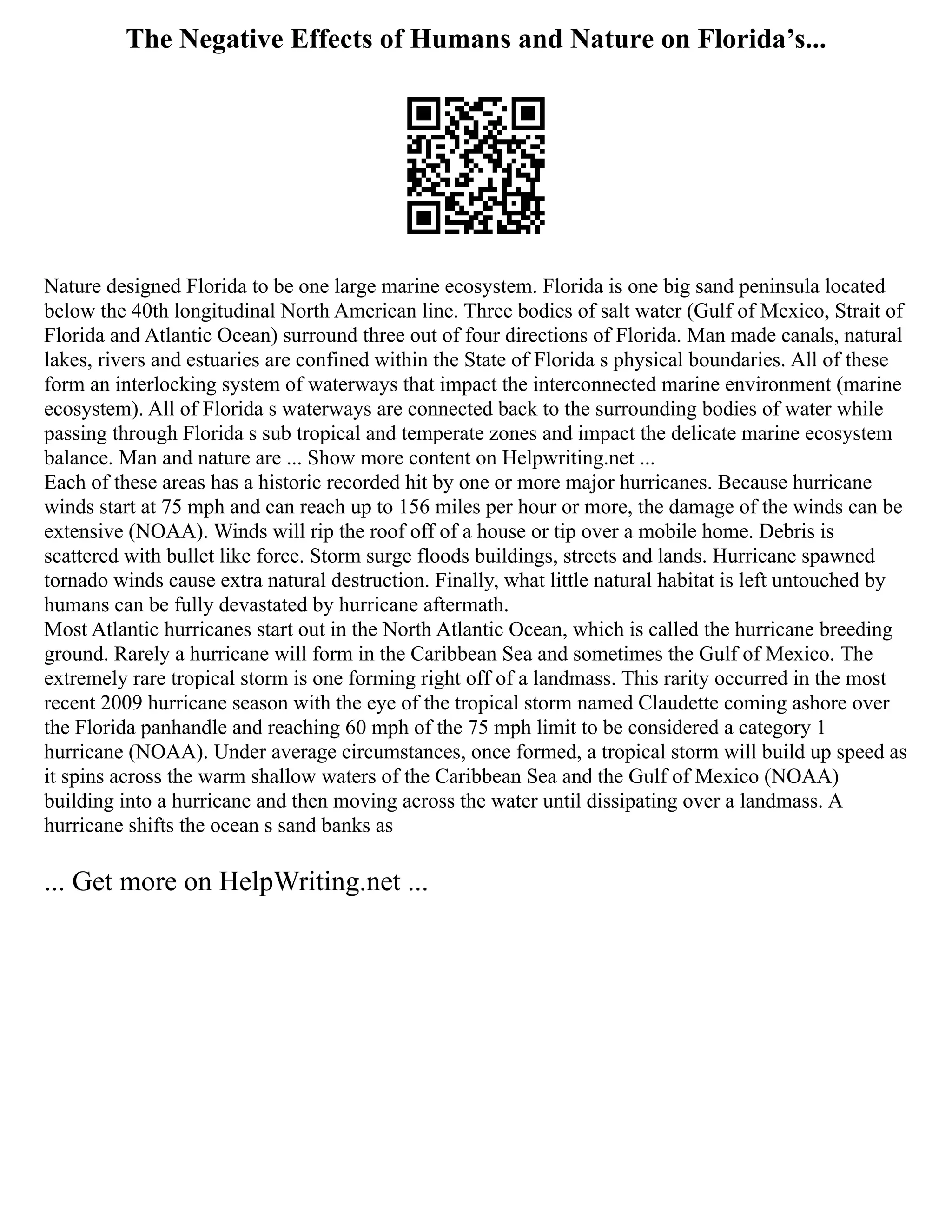 The Negative Effects of Humans and Nature on Florida’s...
Nature designed Florida to be one large marine ecosystem. Florida is one big sand peninsula located
below the 40th longitudinal North American line. Three bodies of salt water (Gulf of Mexico, Strait of
Florida and Atlantic Ocean) surround three out of four directions of Florida. Man made canals, natural
lakes, rivers and estuaries are confined within the State of Florida s physical boundaries. All of these
form an interlocking system of waterways that impact the interconnected marine environment (marine
ecosystem). All of Florida s waterways are connected back to the surrounding bodies of water while
passing through Florida s sub tropical and temperate zones and impact the delicate marine ecosystem
balance. Man and nature are ... Show more content on Helpwriting.net ...
Each of these areas has a historic recorded hit by one or more major hurricanes. Because hurricane
winds start at 75 mph and can reach up to 156 miles per hour or more, the damage of the winds can be
extensive (NOAA). Winds will rip the roof off of a house or tip over a mobile home. Debris is
scattered with bullet like force. Storm surge floods buildings, streets and lands. Hurricane spawned
tornado winds cause extra natural destruction. Finally, what little natural habitat is left untouched by
humans can be fully devastated by hurricane aftermath.
Most Atlantic hurricanes start out in the North Atlantic Ocean, which is called the hurricane breeding
ground. Rarely a hurricane will form in the Caribbean Sea and sometimes the Gulf of Mexico. The
extremely rare tropical storm is one forming right off of a landmass. This rarity occurred in the most
recent 2009 hurricane season with the eye of the tropical storm named Claudette coming ashore over
the Florida panhandle and reaching 60 mph of the 75 mph limit to be considered a category 1
hurricane (NOAA). Under average circumstances, once formed, a tropical storm will build up speed as
it spins across the warm shallow waters of the Caribbean Sea and the Gulf of Mexico (NOAA)
building into a hurricane and then moving across the water until dissipating over a landmass. A
hurricane shifts the ocean s sand banks as
... Get more on HelpWriting.net ...
 
