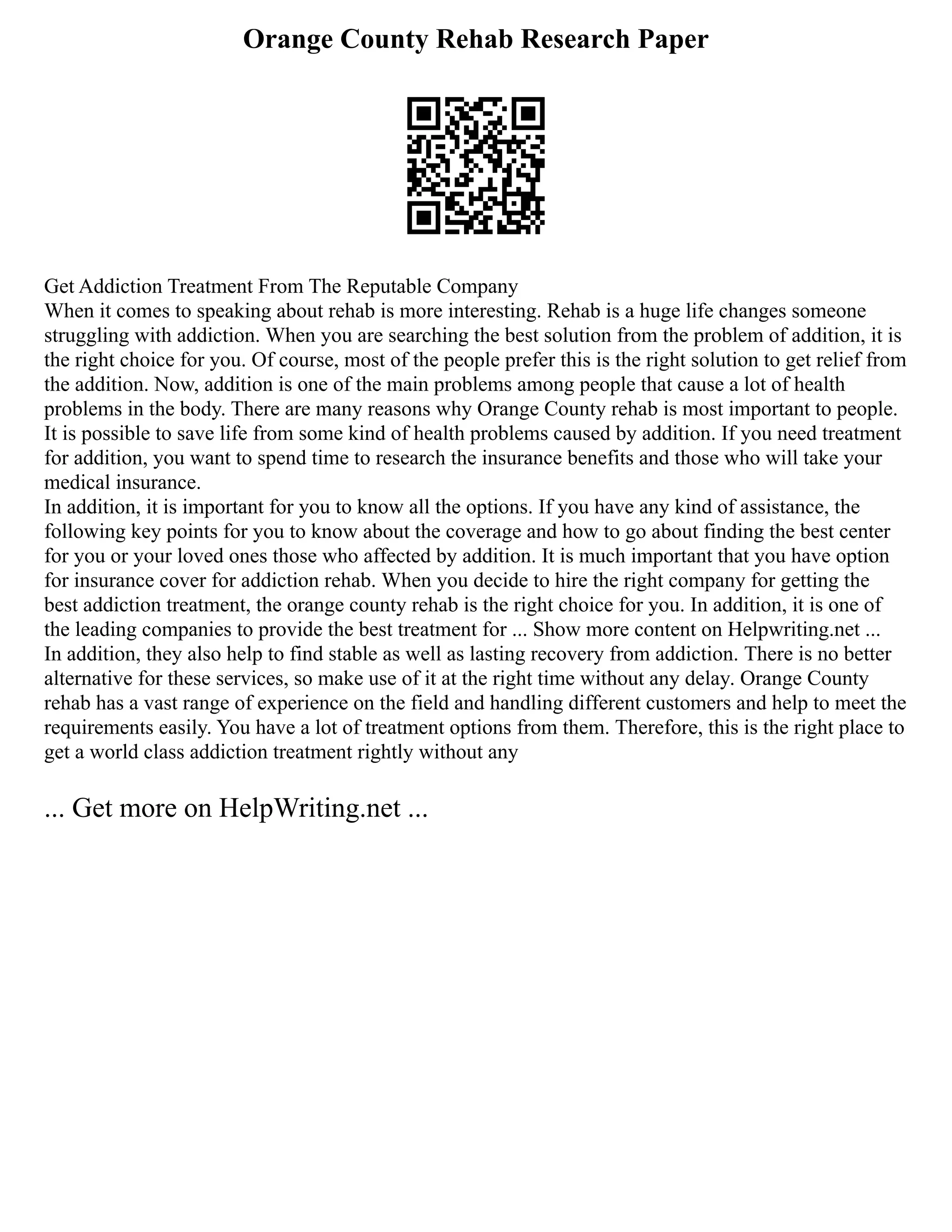 Orange County Rehab Research Paper
Get Addiction Treatment From The Reputable Company
When it comes to speaking about rehab is more interesting. Rehab is a huge life changes someone
struggling with addiction. When you are searching the best solution from the problem of addition, it is
the right choice for you. Of course, most of the people prefer this is the right solution to get relief from
the addition. Now, addition is one of the main problems among people that cause a lot of health
problems in the body. There are many reasons why Orange County rehab is most important to people.
It is possible to save life from some kind of health problems caused by addition. If you need treatment
for addition, you want to spend time to research the insurance benefits and those who will take your
medical insurance.
In addition, it is important for you to know all the options. If you have any kind of assistance, the
following key points for you to know about the coverage and how to go about finding the best center
for you or your loved ones those who affected by addition. It is much important that you have option
for insurance cover for addiction rehab. When you decide to hire the right company for getting the
best addiction treatment, the orange county rehab is the right choice for you. In addition, it is one of
the leading companies to provide the best treatment for ... Show more content on Helpwriting.net ...
In addition, they also help to find stable as well as lasting recovery from addiction. There is no better
alternative for these services, so make use of it at the right time without any delay. Orange County
rehab has a vast range of experience on the field and handling different customers and help to meet the
requirements easily. You have a lot of treatment options from them. Therefore, this is the right place to
get a world class addiction treatment rightly without any
... Get more on HelpWriting.net ...
 
