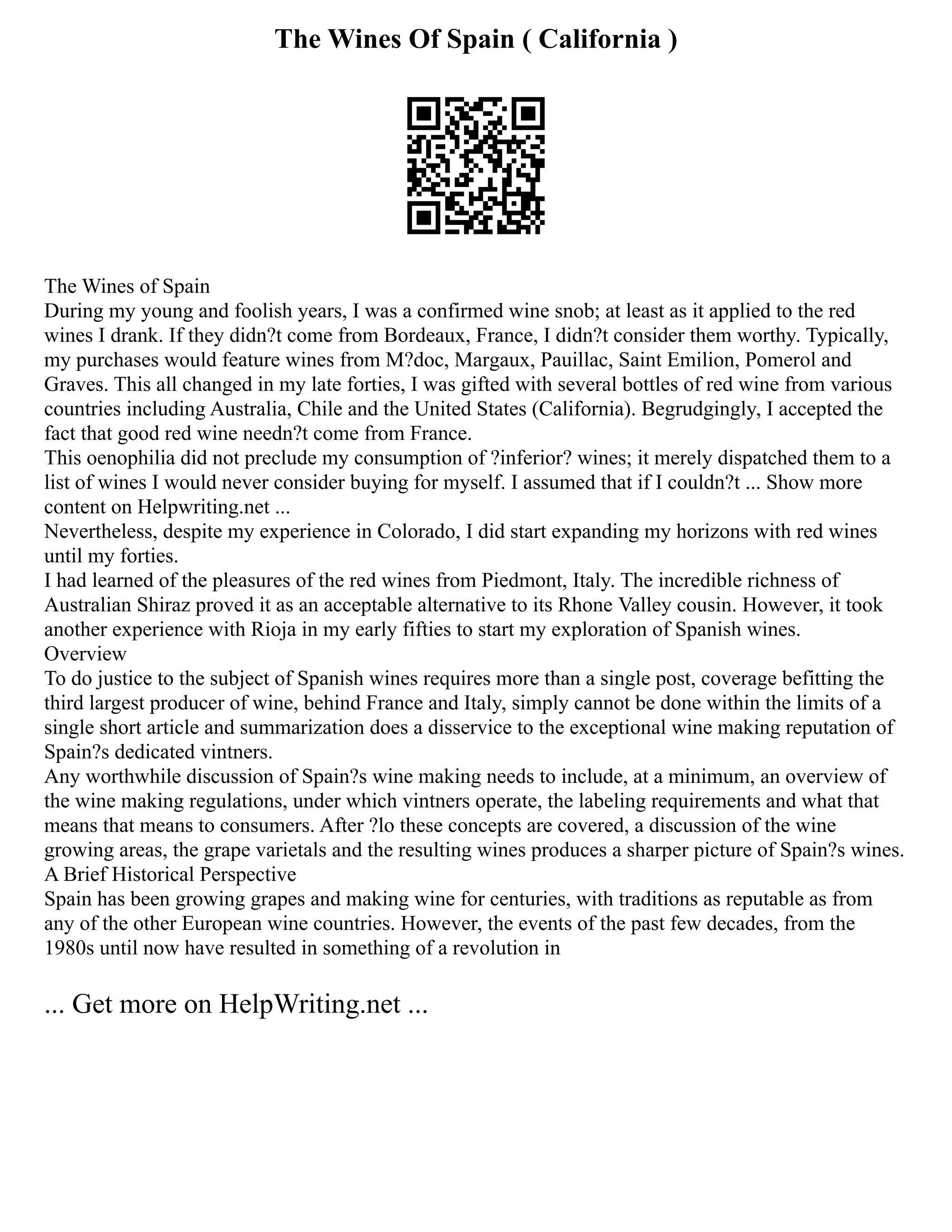 The Wines Of Spain ( California )
The Wines of Spain
During my young and foolish years, I was a confirmed wine snob; at least as it applied to the red
wines I drank. If they didn?t come from Bordeaux, France, I didn?t consider them worthy. Typically,
my purchases would feature wines from M?doc, Margaux, Pauillac, Saint Emilion, Pomerol and
Graves. This all changed in my late forties, I was gifted with several bottles of red wine from various
countries including Australia, Chile and the United States (California). Begrudgingly, I accepted the
fact that good red wine needn?t come from France.
This oenophilia did not preclude my consumption of ?inferior? wines; it merely dispatched them to a
list of wines I would never consider buying for myself. I assumed that if I couldn?t ... Show more
content on Helpwriting.net ...
Nevertheless, despite my experience in Colorado, I did start expanding my horizons with red wines
until my forties.
I had learned of the pleasures of the red wines from Piedmont, Italy. The incredible richness of
Australian Shiraz proved it as an acceptable alternative to its Rhone Valley cousin. However, it took
another experience with Rioja in my early fifties to start my exploration of Spanish wines.
Overview
To do justice to the subject of Spanish wines requires more than a single post, coverage befitting the
third largest producer of wine, behind France and Italy, simply cannot be done within the limits of a
single short article and summarization does a disservice to the exceptional wine making reputation of
Spain?s dedicated vintners.
Any worthwhile discussion of Spain?s wine making needs to include, at a minimum, an overview of
the wine making regulations, under which vintners operate, the labeling requirements and what that
means that means to consumers. After ?lo these concepts are covered, a discussion of the wine
growing areas, the grape varietals and the resulting wines produces a sharper picture of Spain?s wines.
A Brief Historical Perspective
Spain has been growing grapes and making wine for centuries, with traditions as reputable as from
any of the other European wine countries. However, the events of the past few decades, from the
1980s until now have resulted in something of a revolution in
... Get more on HelpWriting.net ...
 