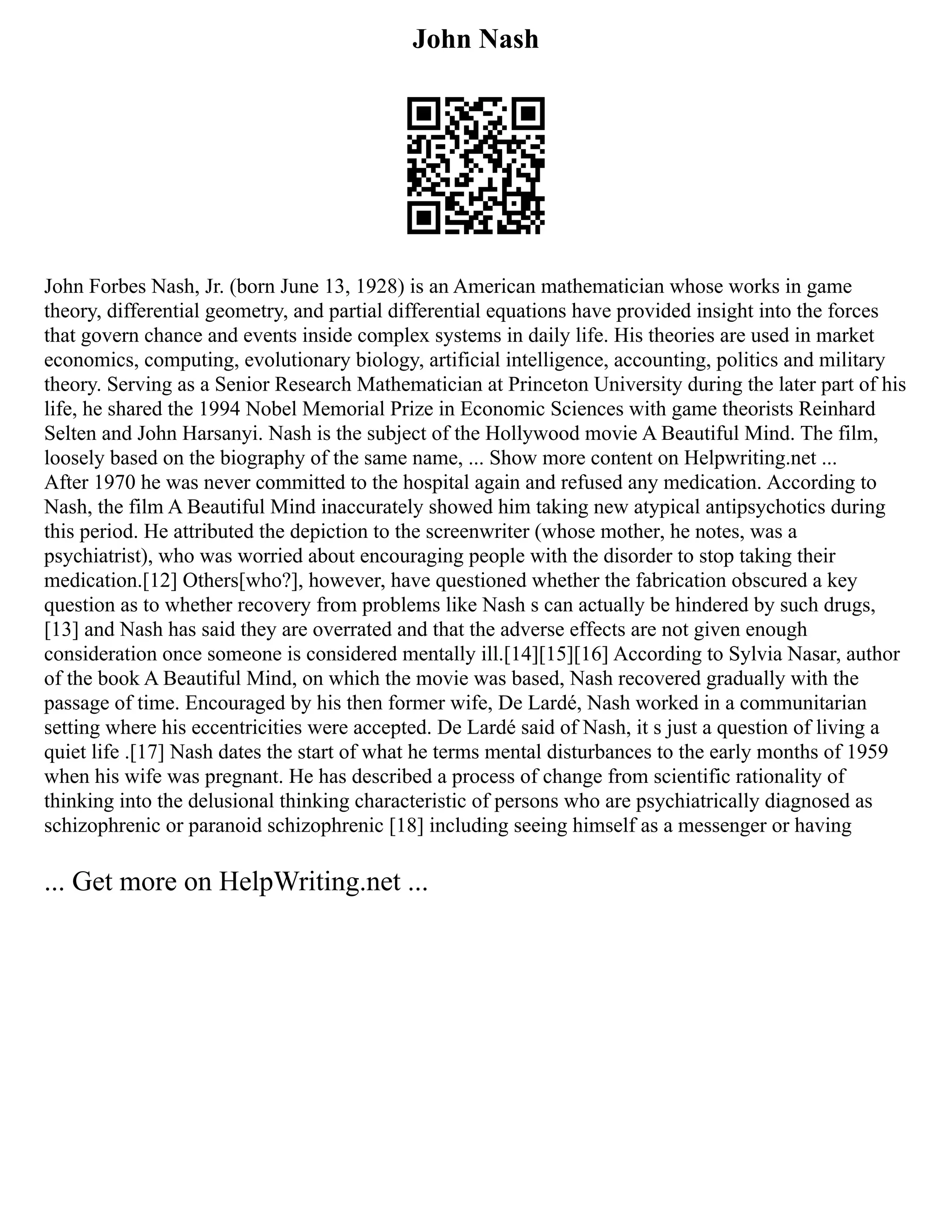 John Nash
John Forbes Nash, Jr. (born June 13, 1928) is an American mathematician whose works in game
theory, differential geometry, and partial differential equations have provided insight into the forces
that govern chance and events inside complex systems in daily life. His theories are used in market
economics, computing, evolutionary biology, artificial intelligence, accounting, politics and military
theory. Serving as a Senior Research Mathematician at Princeton University during the later part of his
life, he shared the 1994 Nobel Memorial Prize in Economic Sciences with game theorists Reinhard
Selten and John Harsanyi. Nash is the subject of the Hollywood movie A Beautiful Mind. The film,
loosely based on the biography of the same name, ... Show more content on Helpwriting.net ...
After 1970 he was never committed to the hospital again and refused any medication. According to
Nash, the film A Beautiful Mind inaccurately showed him taking new atypical antipsychotics during
this period. He attributed the depiction to the screenwriter (whose mother, he notes, was a
psychiatrist), who was worried about encouraging people with the disorder to stop taking their
medication.[12] Others[who?], however, have questioned whether the fabrication obscured a key
question as to whether recovery from problems like Nash s can actually be hindered by such drugs,
[13] and Nash has said they are overrated and that the adverse effects are not given enough
consideration once someone is considered mentally ill.[14][15][16] According to Sylvia Nasar, author
of the book A Beautiful Mind, on which the movie was based, Nash recovered gradually with the
passage of time. Encouraged by his then former wife, De Lardé, Nash worked in a communitarian
setting where his eccentricities were accepted. De Lardé said of Nash, it s just a question of living a
quiet life .[17] Nash dates the start of what he terms mental disturbances to the early months of 1959
when his wife was pregnant. He has described a process of change from scientific rationality of
thinking into the delusional thinking characteristic of persons who are psychiatrically diagnosed as
schizophrenic or paranoid schizophrenic [18] including seeing himself as a messenger or having
... Get more on HelpWriting.net ...
 