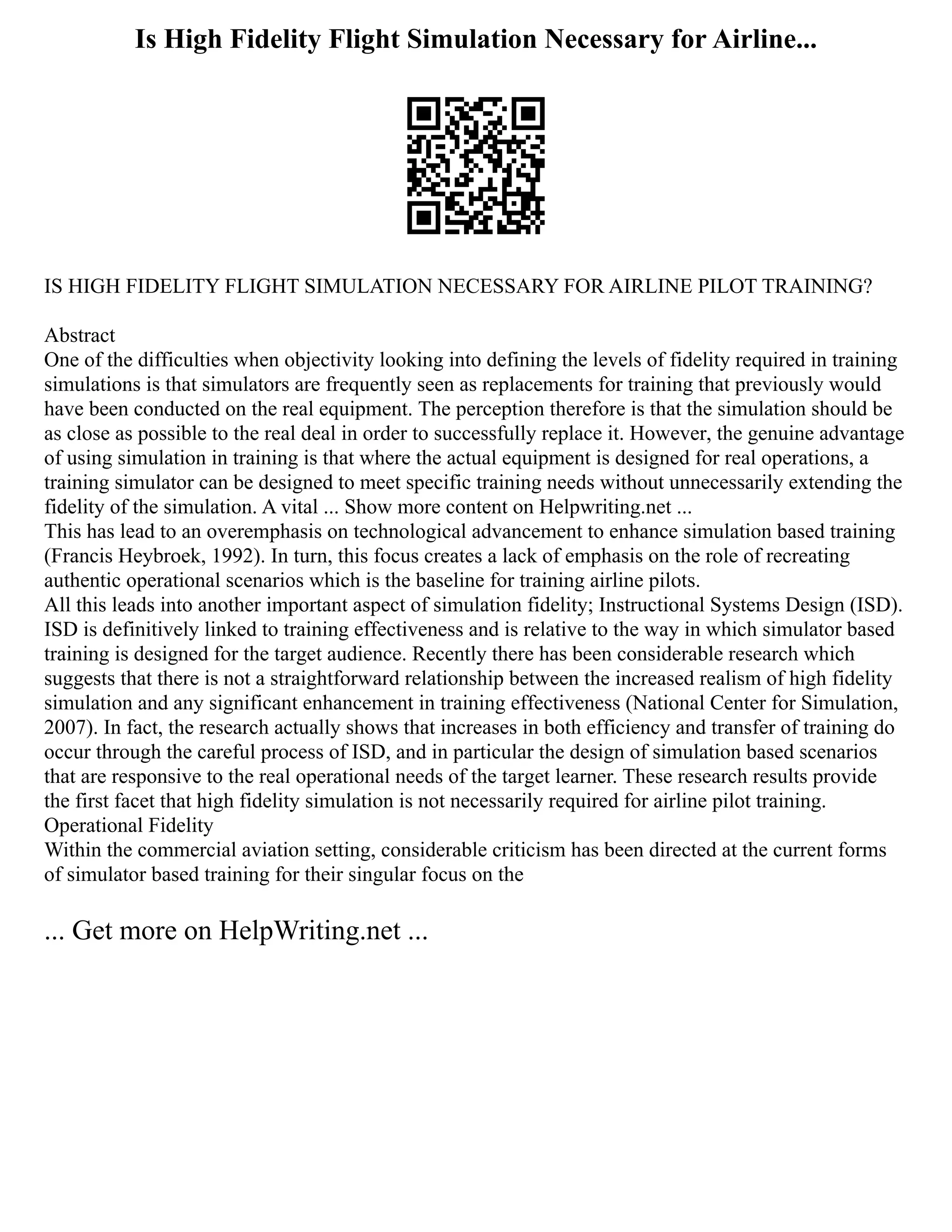 Is High Fidelity Flight Simulation Necessary for Airline...
IS HIGH FIDELITY FLIGHT SIMULATION NECESSARY FOR AIRLINE PILOT TRAINING?
Abstract
One of the difficulties when objectivity looking into defining the levels of fidelity required in training
simulations is that simulators are frequently seen as replacements for training that previously would
have been conducted on the real equipment. The perception therefore is that the simulation should be
as close as possible to the real deal in order to successfully replace it. However, the genuine advantage
of using simulation in training is that where the actual equipment is designed for real operations, a
training simulator can be designed to meet specific training needs without unnecessarily extending the
fidelity of the simulation. A vital ... Show more content on Helpwriting.net ...
This has lead to an overemphasis on technological advancement to enhance simulation based training
(Francis Heybroek, 1992). In turn, this focus creates a lack of emphasis on the role of recreating
authentic operational scenarios which is the baseline for training airline pilots.
All this leads into another important aspect of simulation fidelity; Instructional Systems Design (ISD).
ISD is definitively linked to training effectiveness and is relative to the way in which simulator based
training is designed for the target audience. Recently there has been considerable research which
suggests that there is not a straightforward relationship between the increased realism of high fidelity
simulation and any significant enhancement in training effectiveness (National Center for Simulation,
2007). In fact, the research actually shows that increases in both efficiency and transfer of training do
occur through the careful process of ISD, and in particular the design of simulation based scenarios
that are responsive to the real operational needs of the target learner. These research results provide
the first facet that high fidelity simulation is not necessarily required for airline pilot training.
Operational Fidelity
Within the commercial aviation setting, considerable criticism has been directed at the current forms
of simulator based training for their singular focus on the
... Get more on HelpWriting.net ...
 