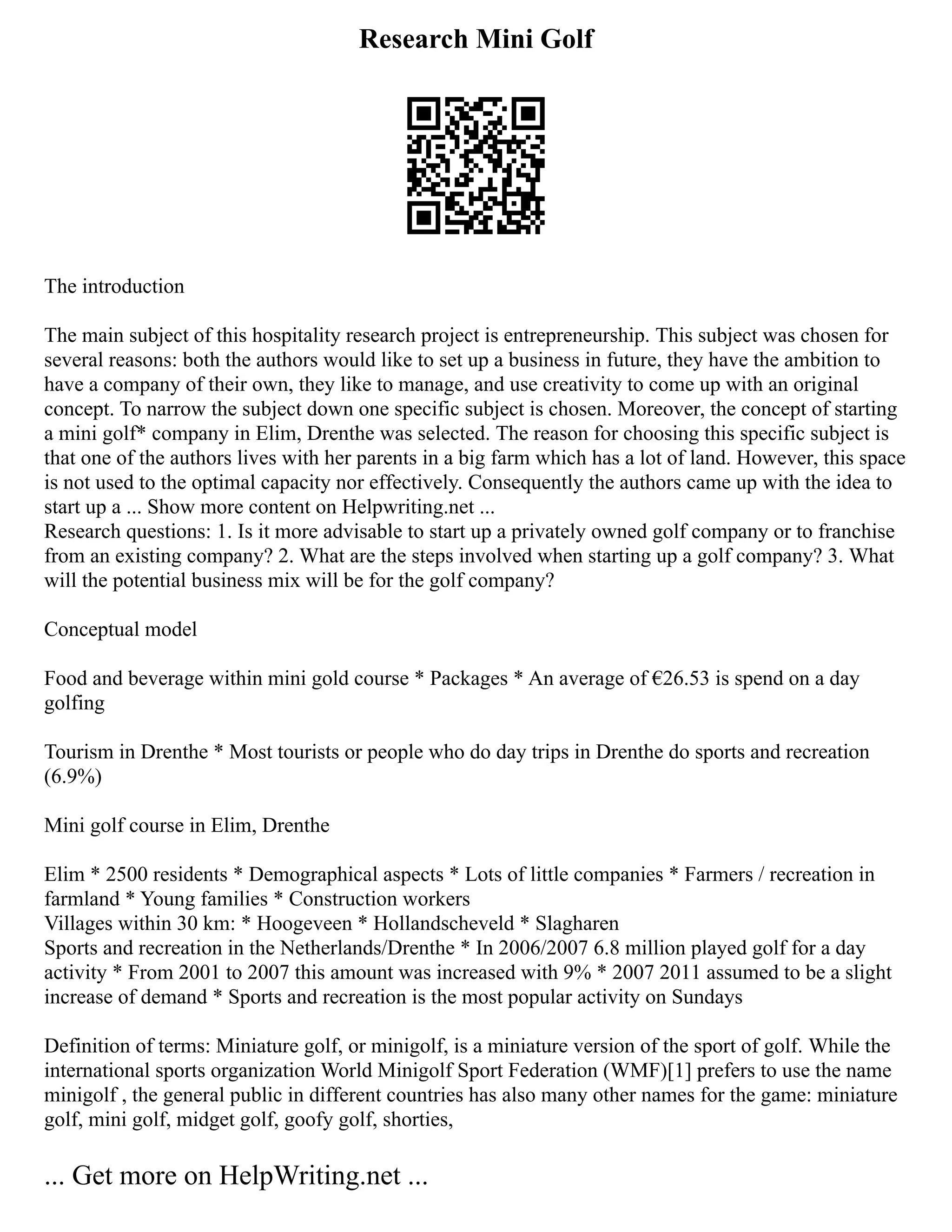 Research Mini Golf
The introduction
The main subject of this hospitality research project is entrepreneurship. This subject was chosen for
several reasons: both the authors would like to set up a business in future, they have the ambition to
have a company of their own, they like to manage, and use creativity to come up with an original
concept. To narrow the subject down one specific subject is chosen. Moreover, the concept of starting
a mini golf* company in Elim, Drenthe was selected. The reason for choosing this specific subject is
that one of the authors lives with her parents in a big farm which has a lot of land. However, this space
is not used to the optimal capacity nor effectively. Consequently the authors came up with the idea to
start up a ... Show more content on Helpwriting.net ...
Research questions: 1. Is it more advisable to start up a privately owned golf company or to franchise
from an existing company? 2. What are the steps involved when starting up a golf company? 3. What
will the potential business mix will be for the golf company?
Conceptual model
Food and beverage within mini gold course * Packages * An average of €26.53 is spend on a day
golfing
Tourism in Drenthe * Most tourists or people who do day trips in Drenthe do sports and recreation
(6.9%)
Mini golf course in Elim, Drenthe
Elim * 2500 residents * Demographical aspects * Lots of little companies * Farmers / recreation in
farmland * Young families * Construction workers
Villages within 30 km: * Hoogeveen * Hollandscheveld * Slagharen
Sports and recreation in the Netherlands/Drenthe * In 2006/2007 6.8 million played golf for a day
activity * From 2001 to 2007 this amount was increased with 9% * 2007 2011 assumed to be a slight
increase of demand * Sports and recreation is the most popular activity on Sundays
Definition of terms: Miniature golf, or minigolf, is a miniature version of the sport of golf. While the
international sports organization World Minigolf Sport Federation (WMF)[1] prefers to use the name
minigolf , the general public in different countries has also many other names for the game: miniature
golf, mini golf, midget golf, goofy golf, shorties,
... Get more on HelpWriting.net ...
 