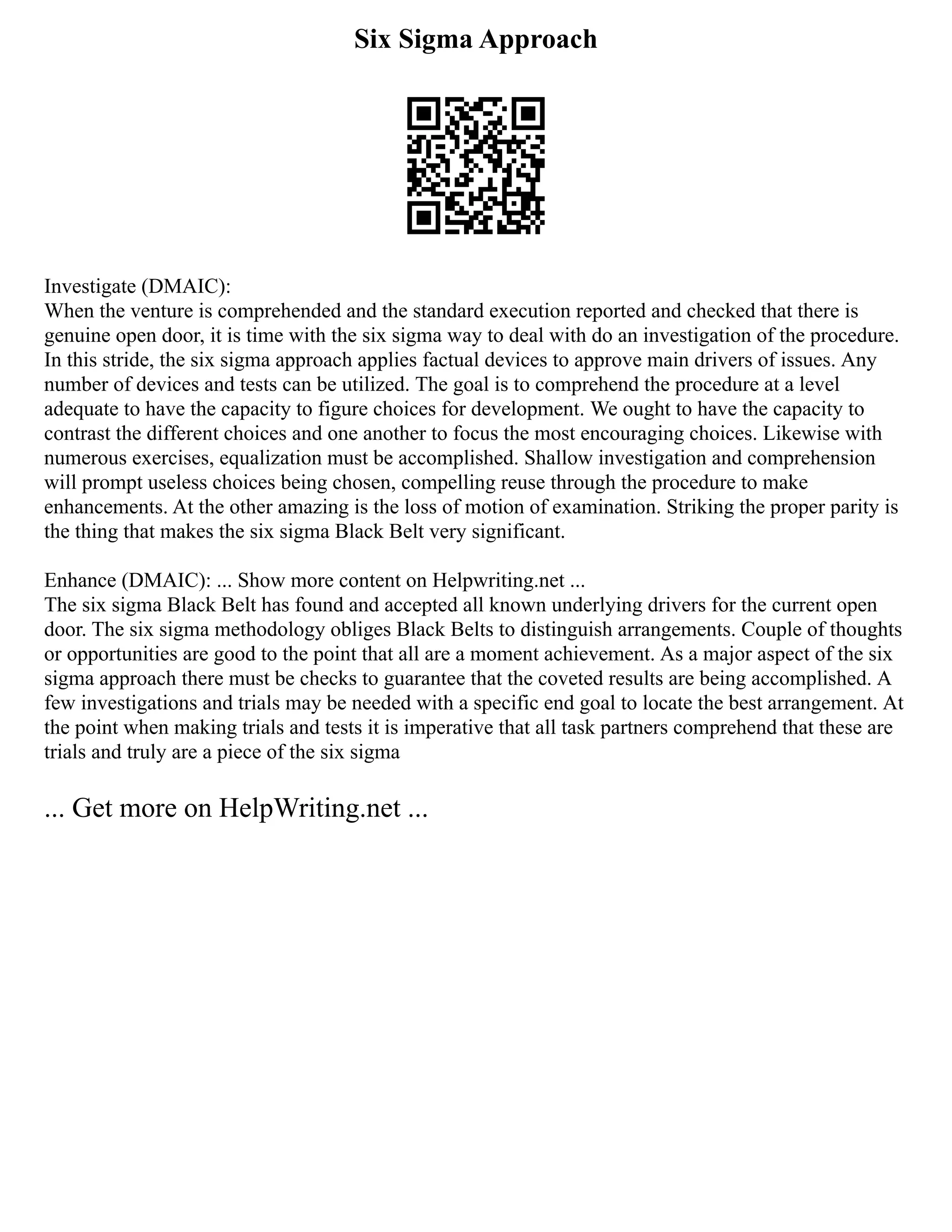 Six Sigma Approach
Investigate (DMAIC):
When the venture is comprehended and the standard execution reported and checked that there is
genuine open door, it is time with the six sigma way to deal with do an investigation of the procedure.
In this stride, the six sigma approach applies factual devices to approve main drivers of issues. Any
number of devices and tests can be utilized. The goal is to comprehend the procedure at a level
adequate to have the capacity to figure choices for development. We ought to have the capacity to
contrast the different choices and one another to focus the most encouraging choices. Likewise with
numerous exercises, equalization must be accomplished. Shallow investigation and comprehension
will prompt useless choices being chosen, compelling reuse through the procedure to make
enhancements. At the other amazing is the loss of motion of examination. Striking the proper parity is
the thing that makes the six sigma Black Belt very significant.
Enhance (DMAIC): ... Show more content on Helpwriting.net ...
The six sigma Black Belt has found and accepted all known underlying drivers for the current open
door. The six sigma methodology obliges Black Belts to distinguish arrangements. Couple of thoughts
or opportunities are good to the point that all are a moment achievement. As a major aspect of the six
sigma approach there must be checks to guarantee that the coveted results are being accomplished. A
few investigations and trials may be needed with a specific end goal to locate the best arrangement. At
the point when making trials and tests it is imperative that all task partners comprehend that these are
trials and truly are a piece of the six sigma
... Get more on HelpWriting.net ...
 