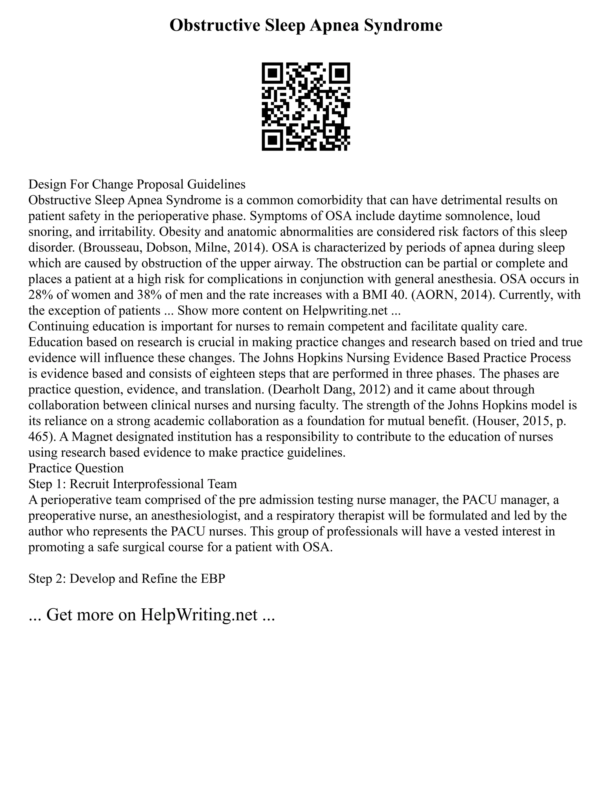 Obstructive Sleep Apnea Syndrome
Design For Change Proposal Guidelines
Obstructive Sleep Apnea Syndrome is a common comorbidity that can have detrimental results on
patient safety in the perioperative phase. Symptoms of OSA include daytime somnolence, loud
snoring, and irritability. Obesity and anatomic abnormalities are considered risk factors of this sleep
disorder. (Brousseau, Dobson, Milne, 2014). OSA is characterized by periods of apnea during sleep
which are caused by obstruction of the upper airway. The obstruction can be partial or complete and
places a patient at a high risk for complications in conjunction with general anesthesia. OSA occurs in
28% of women and 38% of men and the rate increases with a BMI 40. (AORN, 2014). Currently, with
the exception of patients ... Show more content on Helpwriting.net ...
Continuing education is important for nurses to remain competent and facilitate quality care.
Education based on research is crucial in making practice changes and research based on tried and true
evidence will influence these changes. The Johns Hopkins Nursing Evidence Based Practice Process
is evidence based and consists of eighteen steps that are performed in three phases. The phases are
practice question, evidence, and translation. (Dearholt Dang, 2012) and it came about through
collaboration between clinical nurses and nursing faculty. The strength of the Johns Hopkins model is
its reliance on a strong academic collaboration as a foundation for mutual benefit. (Houser, 2015, p.
465). A Magnet designated institution has a responsibility to contribute to the education of nurses
using research based evidence to make practice guidelines.
Practice Question
Step 1: Recruit Interprofessional Team
A perioperative team comprised of the pre admission testing nurse manager, the PACU manager, a
preoperative nurse, an anesthesiologist, and a respiratory therapist will be formulated and led by the
author who represents the PACU nurses. This group of professionals will have a vested interest in
promoting a safe surgical course for a patient with OSA.
Step 2: Develop and Refine the EBP
... Get more on HelpWriting.net ...
 