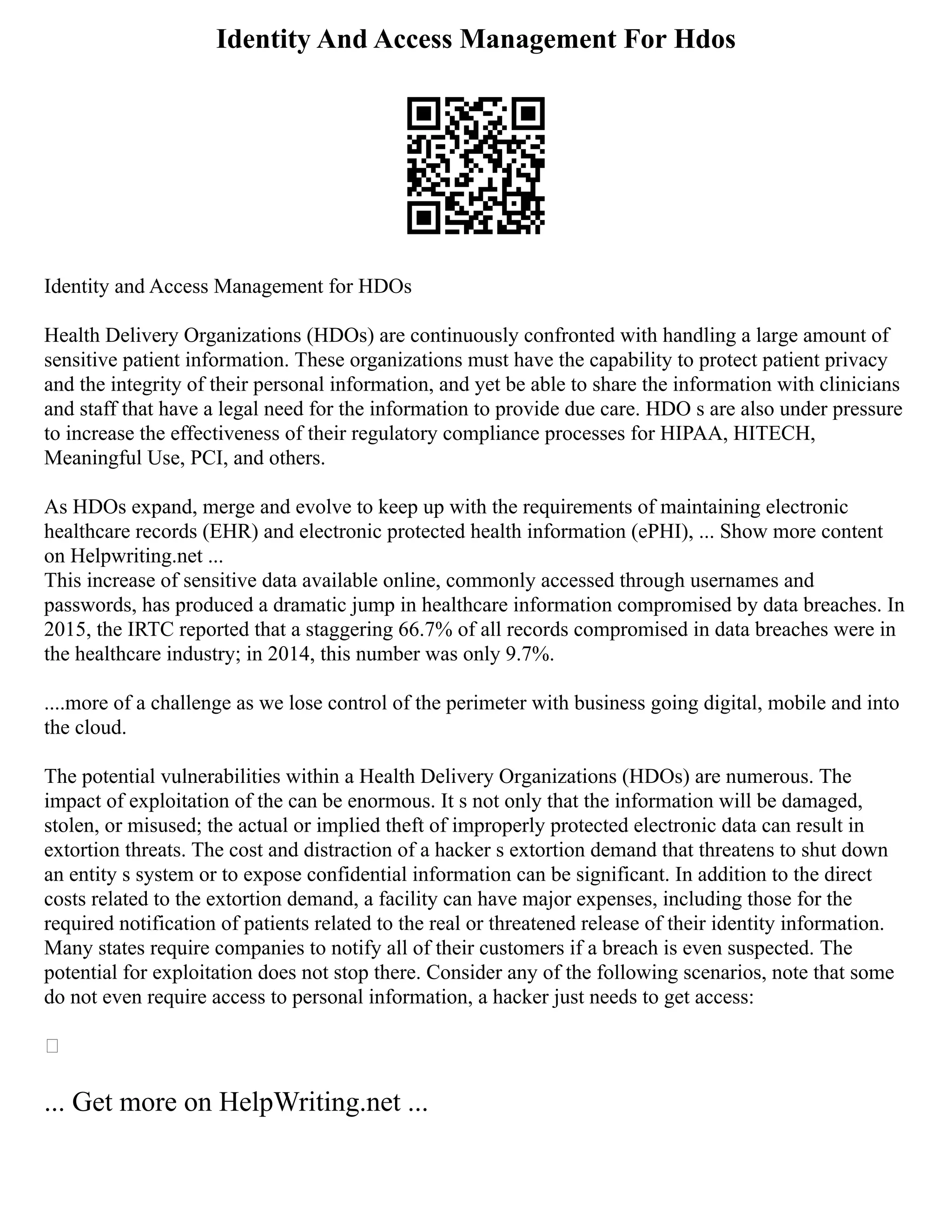 Identity And Access Management For Hdos
Identity and Access Management for HDOs
Health Delivery Organizations (HDOs) are continuously confronted with handling a large amount of
sensitive patient information. These organizations must have the capability to protect patient privacy
and the integrity of their personal information, and yet be able to share the information with clinicians
and staff that have a legal need for the information to provide due care. HDO s are also under pressure
to increase the effectiveness of their regulatory compliance processes for HIPAA, HITECH,
Meaningful Use, PCI, and others.
As HDOs expand, merge and evolve to keep up with the requirements of maintaining electronic
healthcare records (EHR) and electronic protected health information (ePHI), ... Show more content
on Helpwriting.net ...
This increase of sensitive data available online, commonly accessed through usernames and
passwords, has produced a dramatic jump in healthcare information compromised by data breaches. In
2015, the IRTC reported that a staggering 66.7% of all records compromised in data breaches were in
the healthcare industry; in 2014, this number was only 9.7%.
....more of a challenge as we lose control of the perimeter with business going digital, mobile and into
the cloud.
The potential vulnerabilities within a Health Delivery Organizations (HDOs) are numerous. The
impact of exploitation of the can be enormous. It s not only that the information will be damaged,
stolen, or misused; the actual or implied theft of improperly protected electronic data can result in
extortion threats. The cost and distraction of a hacker s extortion demand that threatens to shut down
an entity s system or to expose confidential information can be significant. In addition to the direct
costs related to the extortion demand, a facility can have major expenses, including those for the
required notification of patients related to the real or threatened release of their identity information.
Many states require companies to notify all of their customers if a breach is even suspected. The
potential for exploitation does not stop there. Consider any of the following scenarios, note that some
do not even require access to personal information, a hacker just needs to get access:

... Get more on HelpWriting.net ...
 