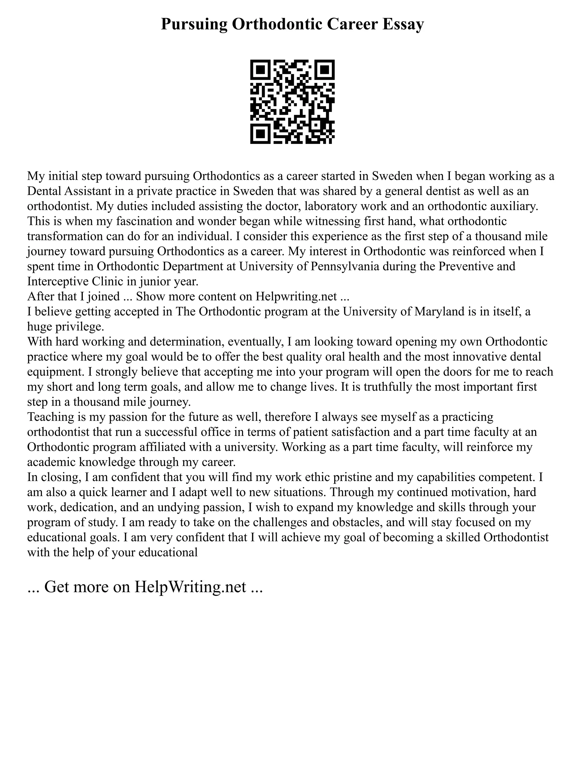 Pursuing Orthodontic Career Essay
My initial step toward pursuing Orthodontics as a career started in Sweden when I began working as a
Dental Assistant in a private practice in Sweden that was shared by a general dentist as well as an
orthodontist. My duties included assisting the doctor, laboratory work and an orthodontic auxiliary.
This is when my fascination and wonder began while witnessing first hand, what orthodontic
transformation can do for an individual. I consider this experience as the first step of a thousand mile
journey toward pursuing Orthodontics as a career. My interest in Orthodontic was reinforced when I
spent time in Orthodontic Department at University of Pennsylvania during the Preventive and
Interceptive Clinic in junior year.
After that I joined ... Show more content on Helpwriting.net ...
I believe getting accepted in The Orthodontic program at the University of Maryland is in itself, a
huge privilege.
With hard working and determination, eventually, I am looking toward opening my own Orthodontic
practice where my goal would be to offer the best quality oral health and the most innovative dental
equipment. I strongly believe that accepting me into your program will open the doors for me to reach
my short and long term goals, and allow me to change lives. It is truthfully the most important first
step in a thousand mile journey.
Teaching is my passion for the future as well, therefore I always see myself as a practicing
orthodontist that run a successful office in terms of patient satisfaction and a part time faculty at an
Orthodontic program affiliated with a university. Working as a part time faculty, will reinforce my
academic knowledge through my career.
In closing, I am confident that you will find my work ethic pristine and my capabilities competent. I
am also a quick learner and I adapt well to new situations. Through my continued motivation, hard
work, dedication, and an undying passion, I wish to expand my knowledge and skills through your
program of study. I am ready to take on the challenges and obstacles, and will stay focused on my
educational goals. I am very confident that I will achieve my goal of becoming a skilled Orthodontist
with the help of your educational
... Get more on HelpWriting.net ...
 