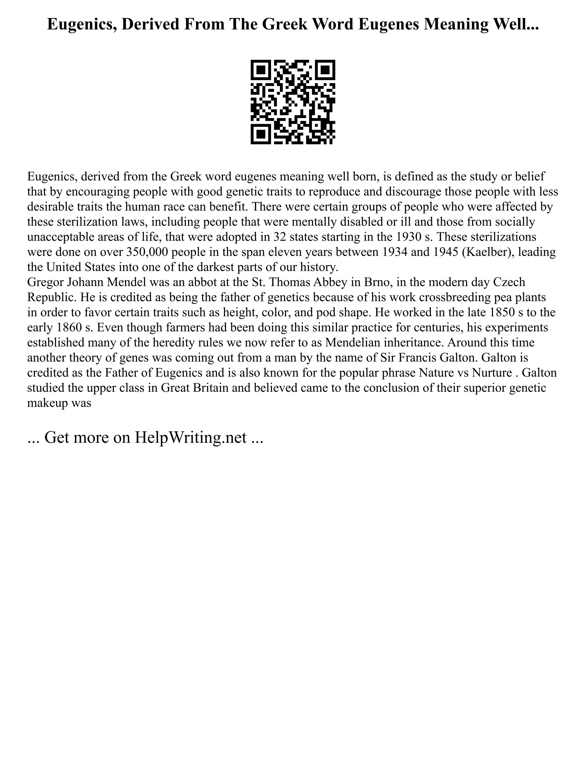 Eugenics, Derived From The Greek Word Eugenes Meaning Well...
Eugenics, derived from the Greek word eugenes meaning well born, is defined as the study or belief
that by encouraging people with good genetic traits to reproduce and discourage those people with less
desirable traits the human race can benefit. There were certain groups of people who were affected by
these sterilization laws, including people that were mentally disabled or ill and those from socially
unacceptable areas of life, that were adopted in 32 states starting in the 1930 s. These sterilizations
were done on over 350,000 people in the span eleven years between 1934 and 1945 (Kaelber), leading
the United States into one of the darkest parts of our history.
Gregor Johann Mendel was an abbot at the St. Thomas Abbey in Brno, in the modern day Czech
Republic. He is credited as being the father of genetics because of his work crossbreeding pea plants
in order to favor certain traits such as height, color, and pod shape. He worked in the late 1850 s to the
early 1860 s. Even though farmers had been doing this similar practice for centuries, his experiments
established many of the heredity rules we now refer to as Mendelian inheritance. Around this time
another theory of genes was coming out from a man by the name of Sir Francis Galton. Galton is
credited as the Father of Eugenics and is also known for the popular phrase Nature vs Nurture . Galton
studied the upper class in Great Britain and believed came to the conclusion of their superior genetic
makeup was
... Get more on HelpWriting.net ...
 