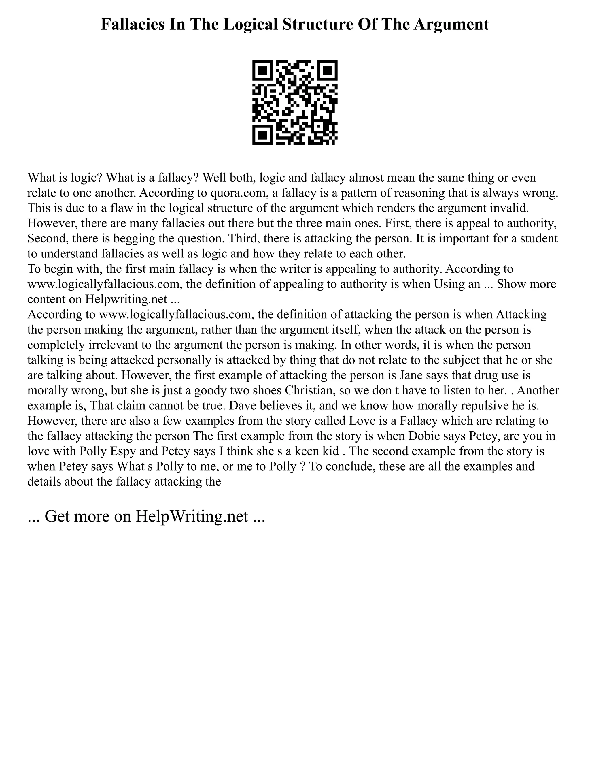Fallacies In The Logical Structure Of The Argument
What is logic? What is a fallacy? Well both, logic and fallacy almost mean the same thing or even
relate to one another. According to quora.com, a fallacy is a pattern of reasoning that is always wrong.
This is due to a flaw in the logical structure of the argument which renders the argument invalid.
However, there are many fallacies out there but the three main ones. First, there is appeal to authority,
Second, there is begging the question. Third, there is attacking the person. It is important for a student
to understand fallacies as well as logic and how they relate to each other.
To begin with, the first main fallacy is when the writer is appealing to authority. According to
www.logicallyfallacious.com, the definition of appealing to authority is when Using an ... Show more
content on Helpwriting.net ...
According to www.logicallyfallacious.com, the definition of attacking the person is when Attacking
the person making the argument, rather than the argument itself, when the attack on the person is
completely irrelevant to the argument the person is making. In other words, it is when the person
talking is being attacked personally is attacked by thing that do not relate to the subject that he or she
are talking about. However, the first example of attacking the person is Jane says that drug use is
morally wrong, but she is just a goody two shoes Christian, so we don t have to listen to her. . Another
example is, That claim cannot be true. Dave believes it, and we know how morally repulsive he is.
However, there are also a few examples from the story called Love is a Fallacy which are relating to
the fallacy attacking the person The first example from the story is when Dobie says Petey, are you in
love with Polly Espy and Petey says I think she s a keen kid . The second example from the story is
when Petey says What s Polly to me, or me to Polly ? To conclude, these are all the examples and
details about the fallacy attacking the
... Get more on HelpWriting.net ...
 