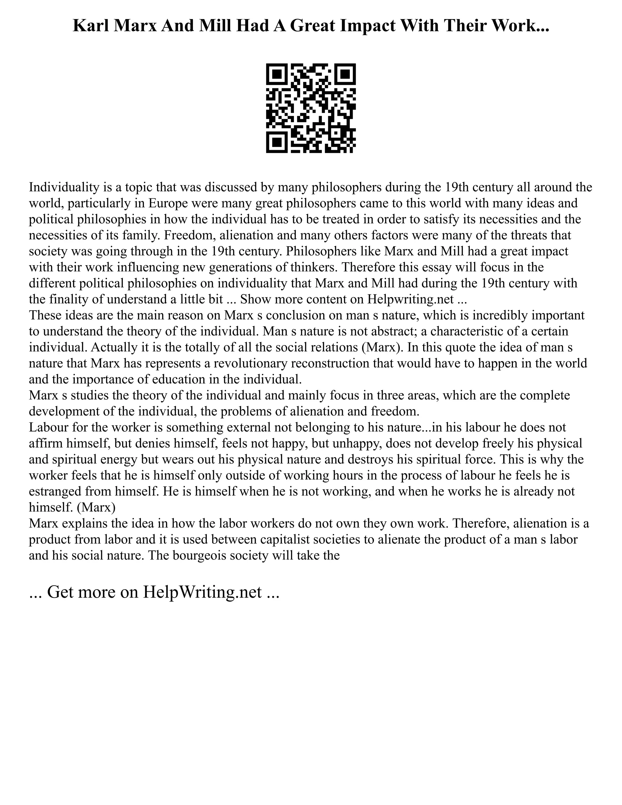 Karl Marx And Mill Had A Great Impact With Their Work...
Individuality is a topic that was discussed by many philosophers during the 19th century all around the
world, particularly in Europe were many great philosophers came to this world with many ideas and
political philosophies in how the individual has to be treated in order to satisfy its necessities and the
necessities of its family. Freedom, alienation and many others factors were many of the threats that
society was going through in the 19th century. Philosophers like Marx and Mill had a great impact
with their work influencing new generations of thinkers. Therefore this essay will focus in the
different political philosophies on individuality that Marx and Mill had during the 19th century with
the finality of understand a little bit ... Show more content on Helpwriting.net ...
These ideas are the main reason on Marx s conclusion on man s nature, which is incredibly important
to understand the theory of the individual. Man s nature is not abstract; a characteristic of a certain
individual. Actually it is the totally of all the social relations (Marx). In this quote the idea of man s
nature that Marx has represents a revolutionary reconstruction that would have to happen in the world
and the importance of education in the individual.
Marx s studies the theory of the individual and mainly focus in three areas, which are the complete
development of the individual, the problems of alienation and freedom.
Labour for the worker is something external not belonging to his nature...in his labour he does not
affirm himself, but denies himself, feels not happy, but unhappy, does not develop freely his physical
and spiritual energy but wears out his physical nature and destroys his spiritual force. This is why the
worker feels that he is himself only outside of working hours in the process of labour he feels he is
estranged from himself. He is himself when he is not working, and when he works he is already not
himself. (Marx)
Marx explains the idea in how the labor workers do not own they own work. Therefore, alienation is a
product from labor and it is used between capitalist societies to alienate the product of a man s labor
and his social nature. The bourgeois society will take the
... Get more on HelpWriting.net ...
 