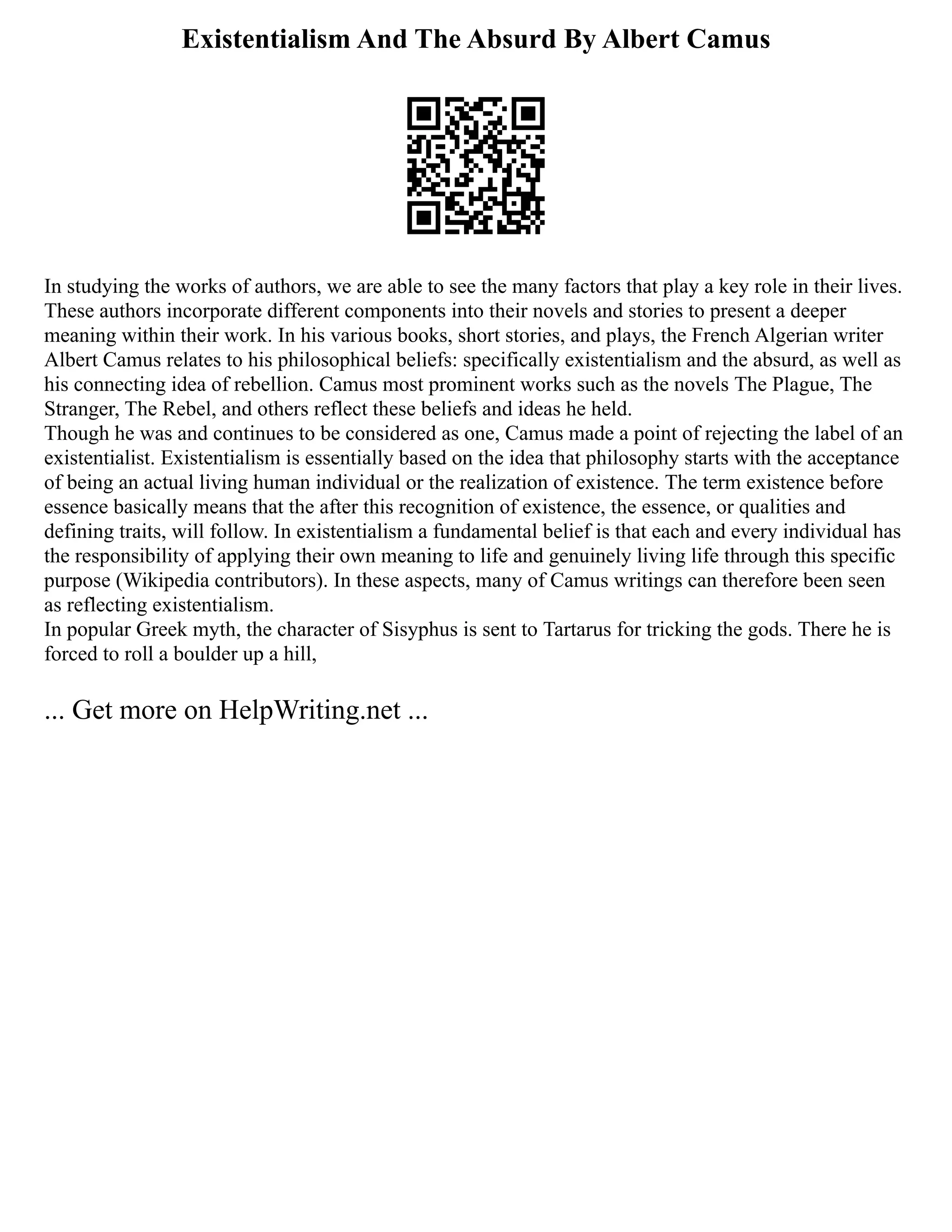 Existentialism And The Absurd By Albert Camus
In studying the works of authors, we are able to see the many factors that play a key role in their lives.
These authors incorporate different components into their novels and stories to present a deeper
meaning within their work. In his various books, short stories, and plays, the French Algerian writer
Albert Camus relates to his philosophical beliefs: specifically existentialism and the absurd, as well as
his connecting idea of rebellion. Camus most prominent works such as the novels The Plague, The
Stranger, The Rebel, and others reflect these beliefs and ideas he held.
Though he was and continues to be considered as one, Camus made a point of rejecting the label of an
existentialist. Existentialism is essentially based on the idea that philosophy starts with the acceptance
of being an actual living human individual or the realization of existence. The term existence before
essence basically means that the after this recognition of existence, the essence, or qualities and
defining traits, will follow. In existentialism a fundamental belief is that each and every individual has
the responsibility of applying their own meaning to life and genuinely living life through this specific
purpose (Wikipedia contributors). In these aspects, many of Camus writings can therefore been seen
as reflecting existentialism.
In popular Greek myth, the character of Sisyphus is sent to Tartarus for tricking the gods. There he is
forced to roll a boulder up a hill,
... Get more on HelpWriting.net ...
 