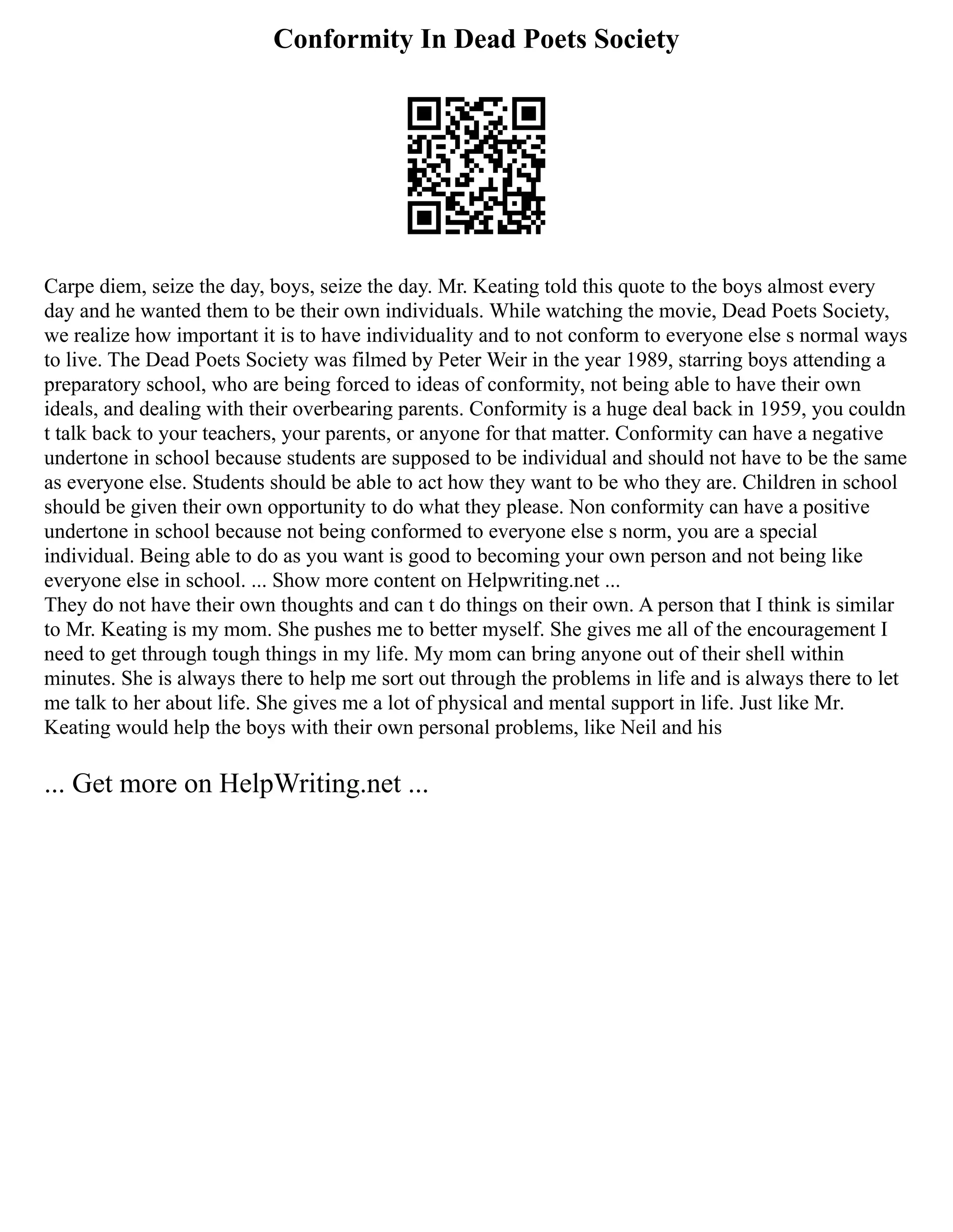 Conformity In Dead Poets Society
Carpe diem, seize the day, boys, seize the day. Mr. Keating told this quote to the boys almost every
day and he wanted them to be their own individuals. While watching the movie, Dead Poets Society,
we realize how important it is to have individuality and to not conform to everyone else s normal ways
to live. The Dead Poets Society was filmed by Peter Weir in the year 1989, starring boys attending a
preparatory school, who are being forced to ideas of conformity, not being able to have their own
ideals, and dealing with their overbearing parents. Conformity is a huge deal back in 1959, you couldn
t talk back to your teachers, your parents, or anyone for that matter. Conformity can have a negative
undertone in school because students are supposed to be individual and should not have to be the same
as everyone else. Students should be able to act how they want to be who they are. Children in school
should be given their own opportunity to do what they please. Non conformity can have a positive
undertone in school because not being conformed to everyone else s norm, you are a special
individual. Being able to do as you want is good to becoming your own person and not being like
everyone else in school. ... Show more content on Helpwriting.net ...
They do not have their own thoughts and can t do things on their own. A person that I think is similar
to Mr. Keating is my mom. She pushes me to better myself. She gives me all of the encouragement I
need to get through tough things in my life. My mom can bring anyone out of their shell within
minutes. She is always there to help me sort out through the problems in life and is always there to let
me talk to her about life. She gives me a lot of physical and mental support in life. Just like Mr.
Keating would help the boys with their own personal problems, like Neil and his
... Get more on HelpWriting.net ...
 
