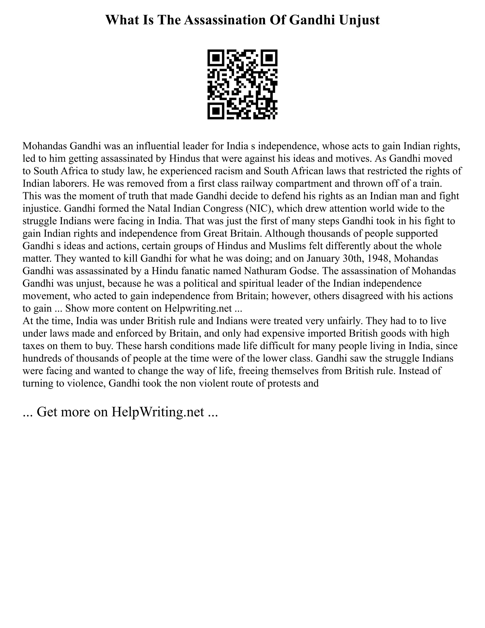 What Is The Assassination Of Gandhi Unjust
Mohandas Gandhi was an influential leader for India s independence, whose acts to gain Indian rights,
led to him getting assassinated by Hindus that were against his ideas and motives. As Gandhi moved
to South Africa to study law, he experienced racism and South African laws that restricted the rights of
Indian laborers. He was removed from a first class railway compartment and thrown off of a train.
This was the moment of truth that made Gandhi decide to defend his rights as an Indian man and fight
injustice. Gandhi formed the Natal Indian Congress (NIC), which drew attention world wide to the
struggle Indians were facing in India. That was just the first of many steps Gandhi took in his fight to
gain Indian rights and independence from Great Britain. Although thousands of people supported
Gandhi s ideas and actions, certain groups of Hindus and Muslims felt differently about the whole
matter. They wanted to kill Gandhi for what he was doing; and on January 30th, 1948, Mohandas
Gandhi was assassinated by a Hindu fanatic named Nathuram Godse. The assassination of Mohandas
Gandhi was unjust, because he was a political and spiritual leader of the Indian independence
movement, who acted to gain independence from Britain; however, others disagreed with his actions
to gain ... Show more content on Helpwriting.net ...
At the time, India was under British rule and Indians were treated very unfairly. They had to to live
under laws made and enforced by Britain, and only had expensive imported British goods with high
taxes on them to buy. These harsh conditions made life difficult for many people living in India, since
hundreds of thousands of people at the time were of the lower class. Gandhi saw the struggle Indians
were facing and wanted to change the way of life, freeing themselves from British rule. Instead of
turning to violence, Gandhi took the non violent route of protests and
... Get more on HelpWriting.net ...
 