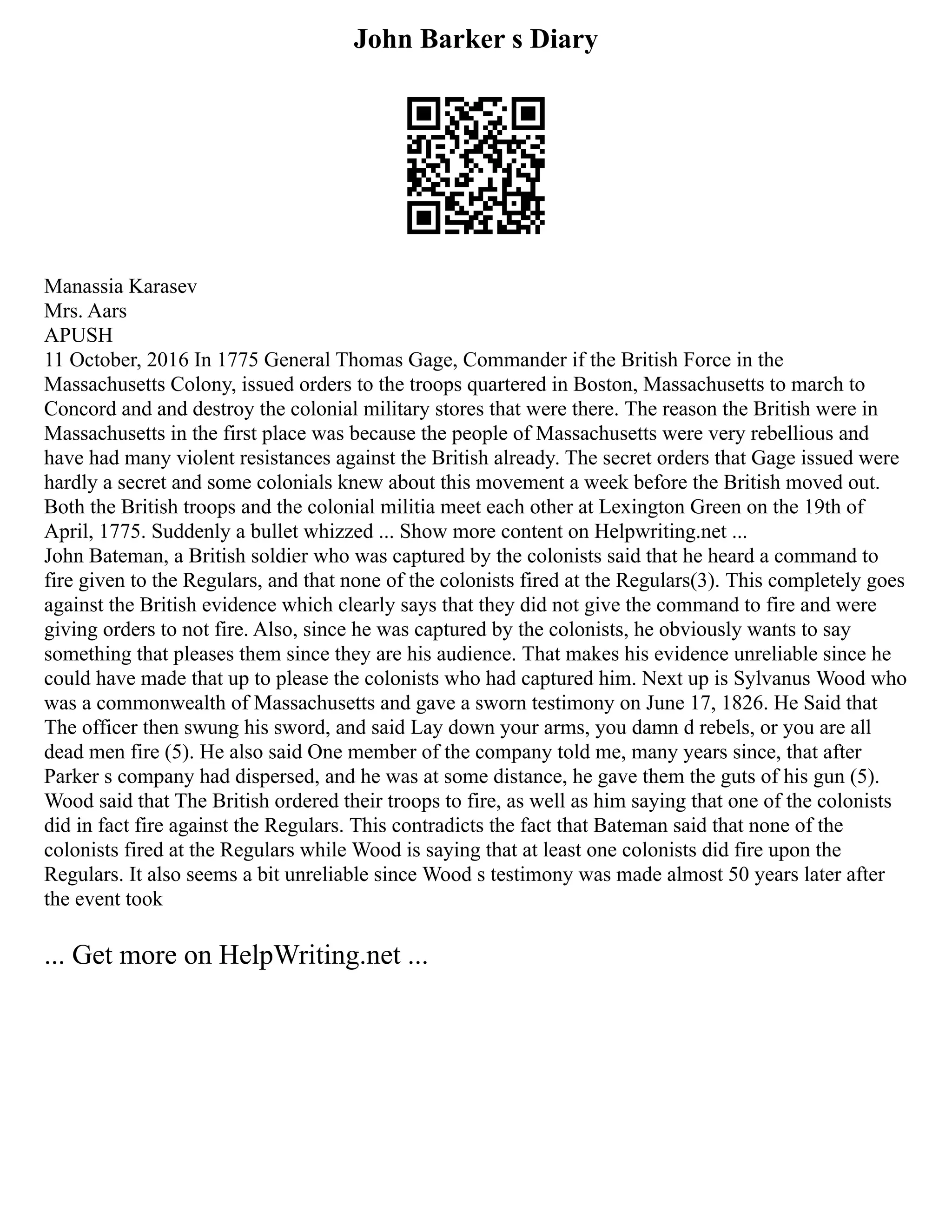 John Barker s Diary
Manassia Karasev
Mrs. Aars
APUSH
11 October, 2016 In 1775 General Thomas Gage, Commander if the British Force in the
Massachusetts Colony, issued orders to the troops quartered in Boston, Massachusetts to march to
Concord and and destroy the colonial military stores that were there. The reason the British were in
Massachusetts in the first place was because the people of Massachusetts were very rebellious and
have had many violent resistances against the British already. The secret orders that Gage issued were
hardly a secret and some colonials knew about this movement a week before the British moved out.
Both the British troops and the colonial militia meet each other at Lexington Green on the 19th of
April, 1775. Suddenly a bullet whizzed ... Show more content on Helpwriting.net ...
John Bateman, a British soldier who was captured by the colonists said that he heard a command to
fire given to the Regulars, and that none of the colonists fired at the Regulars(3). This completely goes
against the British evidence which clearly says that they did not give the command to fire and were
giving orders to not fire. Also, since he was captured by the colonists, he obviously wants to say
something that pleases them since they are his audience. That makes his evidence unreliable since he
could have made that up to please the colonists who had captured him. Next up is Sylvanus Wood who
was a commonwealth of Massachusetts and gave a sworn testimony on June 17, 1826. He Said that
The officer then swung his sword, and said Lay down your arms, you damn d rebels, or you are all
dead men fire (5). He also said One member of the company told me, many years since, that after
Parker s company had dispersed, and he was at some distance, he gave them the guts of his gun (5).
Wood said that The British ordered their troops to fire, as well as him saying that one of the colonists
did in fact fire against the Regulars. This contradicts the fact that Bateman said that none of the
colonists fired at the Regulars while Wood is saying that at least one colonists did fire upon the
Regulars. It also seems a bit unreliable since Wood s testimony was made almost 50 years later after
the event took
... Get more on HelpWriting.net ...
 