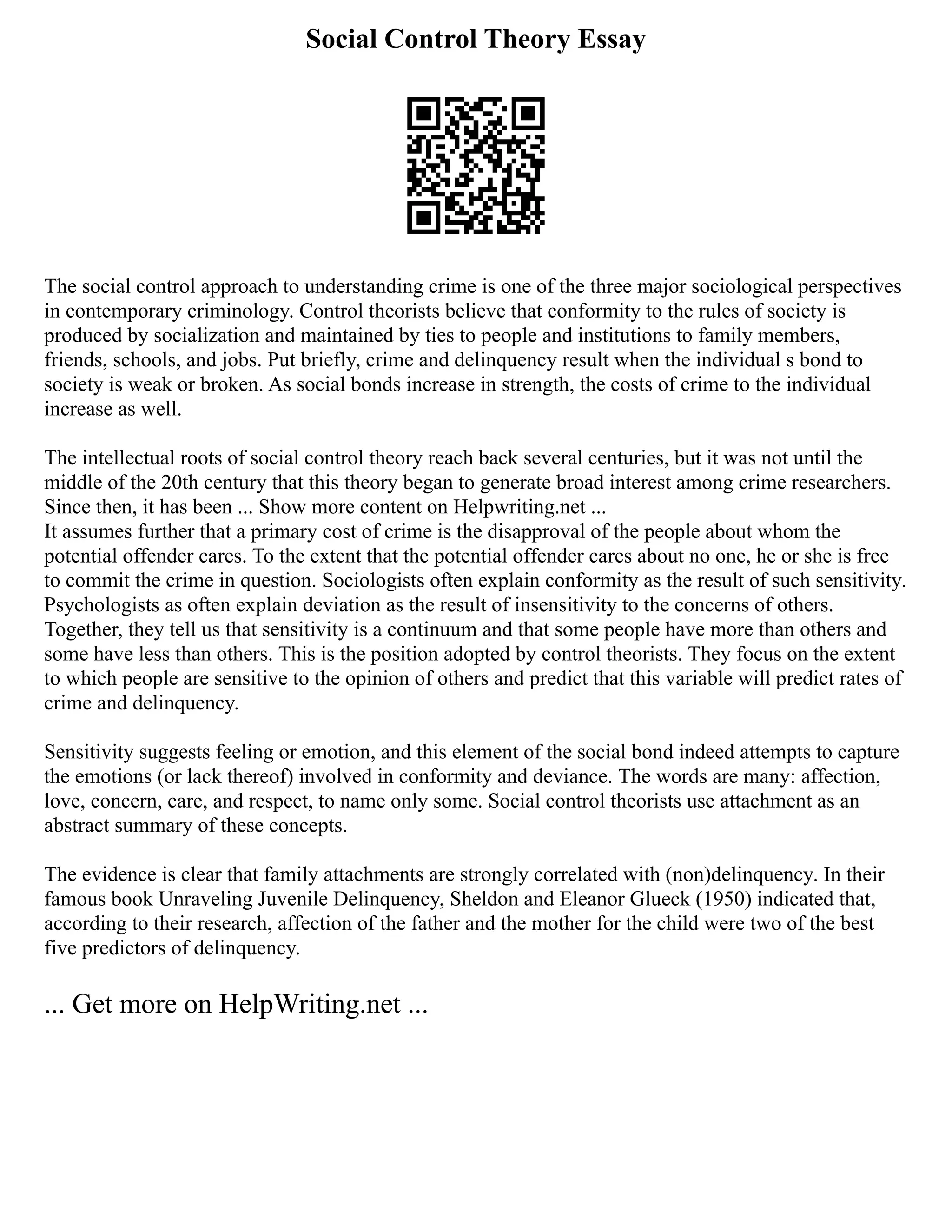 Social Control Theory Essay
The social control approach to understanding crime is one of the three major sociological perspectives
in contemporary criminology. Control theorists believe that conformity to the rules of society is
produced by socialization and maintained by ties to people and institutions to family members,
friends, schools, and jobs. Put briefly, crime and delinquency result when the individual s bond to
society is weak or broken. As social bonds increase in strength, the costs of crime to the individual
increase as well.
The intellectual roots of social control theory reach back several centuries, but it was not until the
middle of the 20th century that this theory began to generate broad interest among crime researchers.
Since then, it has been ... Show more content on Helpwriting.net ...
It assumes further that a primary cost of crime is the disapproval of the people about whom the
potential offender cares. To the extent that the potential offender cares about no one, he or she is free
to commit the crime in question. Sociologists often explain conformity as the result of such sensitivity.
Psychologists as often explain deviation as the result of insensitivity to the concerns of others.
Together, they tell us that sensitivity is a continuum and that some people have more than others and
some have less than others. This is the position adopted by control theorists. They focus on the extent
to which people are sensitive to the opinion of others and predict that this variable will predict rates of
crime and delinquency.
Sensitivity suggests feeling or emotion, and this element of the social bond indeed attempts to capture
the emotions (or lack thereof) involved in conformity and deviance. The words are many: affection,
love, concern, care, and respect, to name only some. Social control theorists use attachment as an
abstract summary of these concepts.
The evidence is clear that family attachments are strongly correlated with (non)delinquency. In their
famous book Unraveling Juvenile Delinquency, Sheldon and Eleanor Glueck (1950) indicated that,
according to their research, affection of the father and the mother for the child were two of the best
five predictors of delinquency.
... Get more on HelpWriting.net ...
 