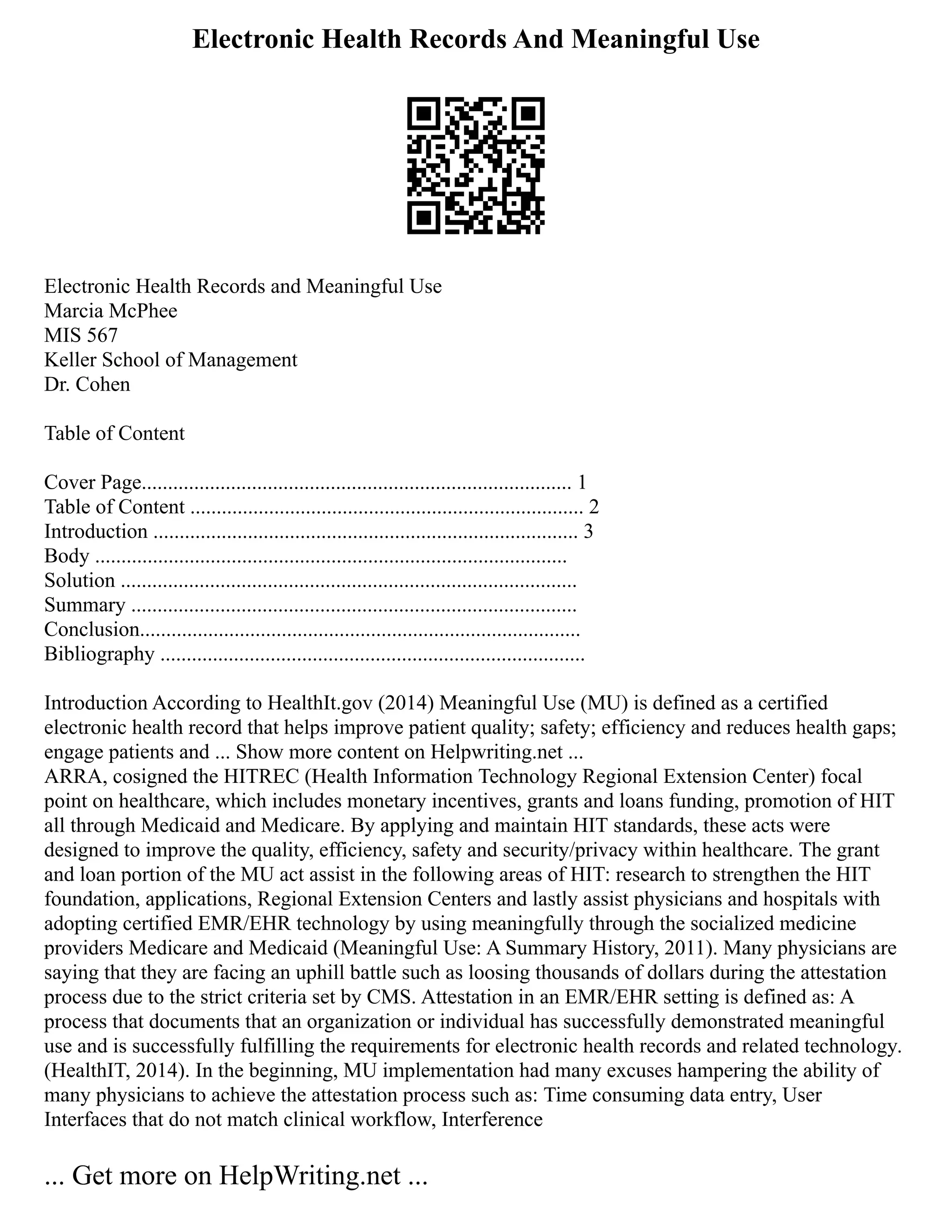 Electronic Health Records And Meaningful Use
Electronic Health Records and Meaningful Use
Marcia McPhee
MIS 567
Keller School of Management
Dr. Cohen
Table of Content
Cover Page.................................................................................. 1
Table of Content ........................................................................... 2
Introduction ................................................................................. 3
Body ..........................................................................................
Solution .......................................................................................
Summary .....................................................................................
Conclusion....................................................................................
Bibliography .................................................................................
Introduction According to HealthIt.gov (2014) Meaningful Use (MU) is defined as a certified
electronic health record that helps improve patient quality; safety; efficiency and reduces health gaps;
engage patients and ... Show more content on Helpwriting.net ...
ARRA, cosigned the HITREC (Health Information Technology Regional Extension Center) focal
point on healthcare, which includes monetary incentives, grants and loans funding, promotion of HIT
all through Medicaid and Medicare. By applying and maintain HIT standards, these acts were
designed to improve the quality, efficiency, safety and security/privacy within healthcare. The grant
and loan portion of the MU act assist in the following areas of HIT: research to strengthen the HIT
foundation, applications, Regional Extension Centers and lastly assist physicians and hospitals with
adopting certified EMR/EHR technology by using meaningfully through the socialized medicine
providers Medicare and Medicaid (Meaningful Use: A Summary History, 2011). Many physicians are
saying that they are facing an uphill battle such as loosing thousands of dollars during the attestation
process due to the strict criteria set by CMS. Attestation in an EMR/EHR setting is defined as: A
process that documents that an organization or individual has successfully demonstrated meaningful
use and is successfully fulfilling the requirements for electronic health records and related technology.
(HealthIT, 2014). In the beginning, MU implementation had many excuses hampering the ability of
many physicians to achieve the attestation process such as: Time consuming data entry, User
Interfaces that do not match clinical workflow, Interference
... Get more on HelpWriting.net ...
 
